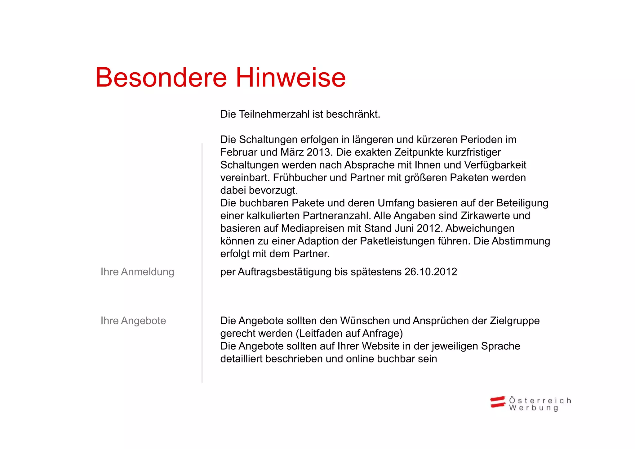 Besondere Hi
B    d    Hinweise
               i
                 Die Teilnehmerzahl ist beschränkt.

                 Die Schaltungen erfolgen in längeren und kürzeren Perioden im
                 Februar und März 2013. Die exakten Zeitpunkte kurzfristiger
                 Schaltungen werden nach Absprache mit Ihnen und Verfügbarkeit
                 vereinbart. F ühb h und P
                      i b     Frühbucher d Partner mit größeren P k
                                                        i öß       Paketen werden
                                                                               d
                 dabei bevorzugt.
                 Die buchbaren Pakete und deren Umfang basieren auf der Beteiligung
                 einer kalkulierten Partneranzahl. Alle Angaben sind Zirkawerte und
                 basieren auf M di
                 b i          f Mediapreisen mit St d J i 2012 Ab i h
                                         i    it Stand Juni 2012. Abweichungen
                 können zu einer Adaption der Paketleistungen führen. Die Abstimmung
                 erfolgt mit dem Partner.
Ihre Anmeldung
             g   p
                 per Auftragsbestätigung bis spätestens 26.10.2012
                           g        g g       p



Ihre Angebote
       g         Die Angebote sollten den Wünschen und Ansprüchen der Zielgruppe
                         g                                                     g
                 gerecht werden (Leitfaden auf Anfrage)
                 Die Angebote sollten auf Ihrer Website in der jeweiligen Sprache
                 detailliert beschrieben und online buchbar sein
 