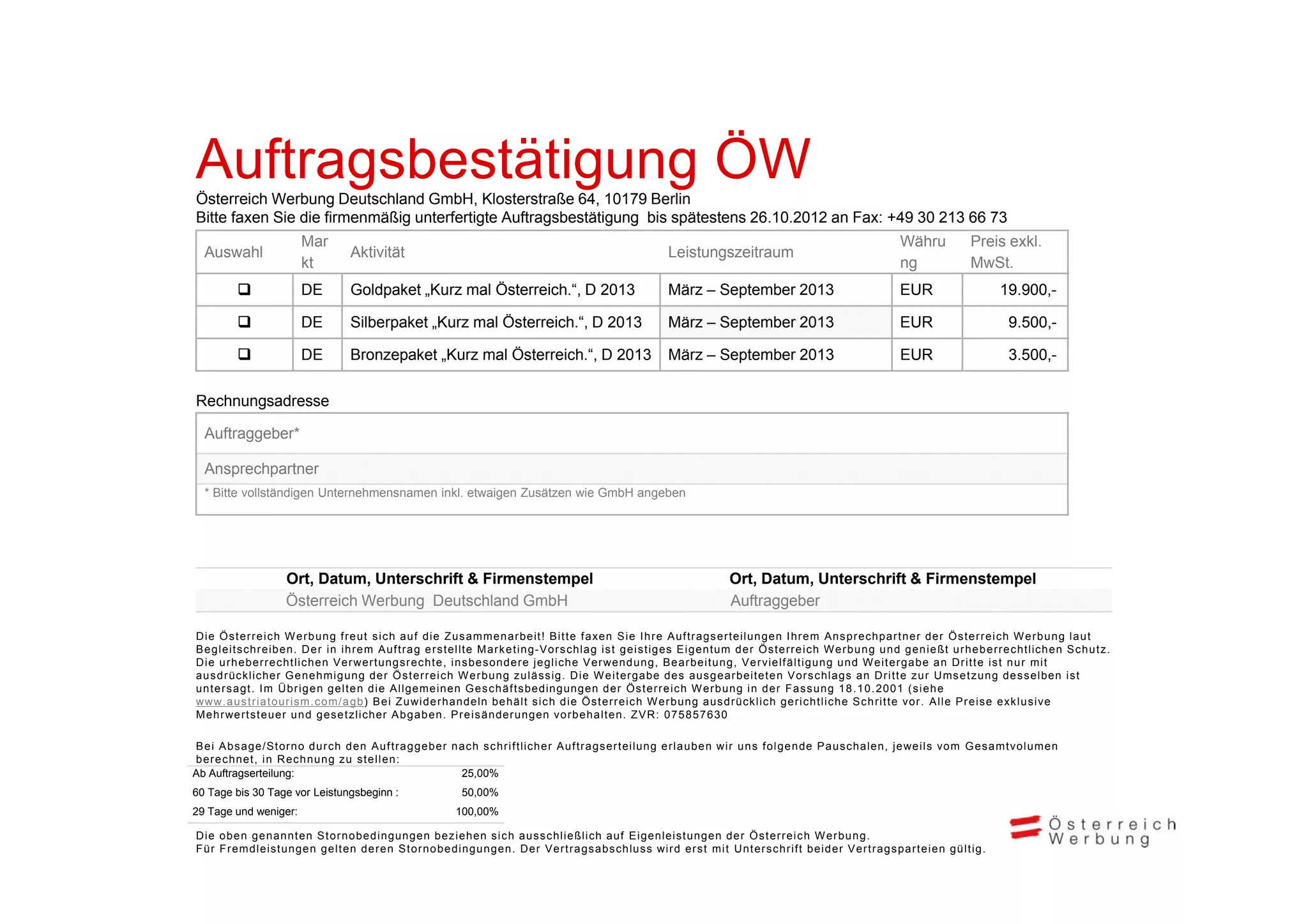 Auftragsbestätigung ÖW
A ft    b täti
Österreich Werbung Deutschland GmbH, Klosterstraße 64, 10179 Berlin
Bitte faxen Sie die firmenmäßig unterfertigte Auftragsbestätigung bis spätestens 26.10.2012 an Fax: +49 30 213 66 73
                            Mar                                                                                                                                                                Währu              Preis exkl.
   Auswahl                                Aktivität                                                                             Leistungszeitraum
                            kt                                                                                                                                                                 ng                 MwSt.
                           DE            Goldpaket „Kurz mal Österreich.“, D 2013                                              März – September 2013                                          EUR                        19.900,-

                           DE            Silberpaket „Kurz mal Österreich.“, D 2013                                            März – September 2013                                          EUR                           9.500,-

                           DE            Bronzepaket „Kurz mal Österreich.“, D 2013
                                                       Kurz     Österreich                                                      März – September 2013                                          EUR                           3.500,
                                                                                                                                                                                                                             3 500 -

Rechnungsadresse

   Auftraggeber*

   Ansprechpartner
   * Bitte vollständigen Unternehmensnamen inkl. etwaigen Zusätzen wie GmbH angeben




                        Ort, Datum, Unterschrift & Firmenstempel                                                                                 Ort, Datum, Unterschrift & Firmenstempel
                        Österreich Werbung Deutschland GmbH                                                                                      Auftraggeber

D i e Ö s t e r r e i c h W e r b u n g f r e u t s i c h a u f d i e Z u s a m m e n a r b e it ! B i t t e f a xen Sie I h r e Auf t r ags er t eilun gen I h r e m Ans p r echpar t n er der Ös t e r r e i c h W e r b u n g l a u t
B e g leit s c hr eib en. D e r i n i h r e m A u f t r a g e r s t e l lt e M a r k e t i n g- Vo r s c hla g i s t g e i s t ig es E i g e nt um d e r Ö s t e r r e i c h W e r b u ng u n d g e n i e ßt u r h e b e r r e c ht lich en S c h u t z .
Die ur heber r e cht lichen Ver wer t ungsr echt e, ins b esonder e j egliche Ver wendung, Bear beit ung, Ve r vielf ält igung und W e it er gabe an Dr i t t e i s t n u r mi t
a u s d r ü k li h
          ücklicher G e n e h mi g un g d e r Ö s t e r r e i c h W e r b u ng z u l ä ssig . Di e W e i t er ga be d e s a u s g e ar beit et e n V o r s c hlag s a n Dr i t t e z u r U
                                       i                                                           i                          b                    b it t                   hl           D               Ums e t z u ng d e s s e lb  lben i s t
u n t e r s ag t . I m Üb r i g e n g e l t e n d i e A l l geme inen G e s c h ä f t sbeding unge n d e r Ö s t e r r e i c h W e r b u ng i n d e r Fa s s u ng 1 8 . 1 0 . 2 001 ( s i e h e
www. a u s t r ia t our ism. c om/ a gb) B e i Z u wi d e r h andeln behält s i c h die Ös t e r r e ic h W e r bung aus dr ücklich ger ic htliche Sc hr it t e vo r . Alle Pr eis e exk l usive
Me h r we r t s t e ue r u n d g e s e t zlicher A b g a b en . P r e i s änder ungen vo r behalt e n. ZVR: 075857630

B e i A b s a ge/ St or n o d u r c h d e n A u f t r a g g ebe r n a c h s c h r i f t liche r A u f t r a g s er t eilung e r l a u be n wi r u n s f o l g e n de P a u s c halen, j e we i ls vo m G e s a m t vo l u m e n
b e r e c hn et , i n Re c h nu ng z u s t e l l en :
Ab Auftragserteilung:                                               25,00%
60 Tage bis 30 Tage vor Leistungsbeginn :                               50,00%
29 Tage und weniger:                                                  100,00%

Die oben genannt e n St or nobedi ngungen bez iehen s i c h aus s ch ließlich auf Eigenleist ungen der Ös t e r r e ic h W e r bung.
Für Fr emdleist ungen gelt e n der en St or nobedi ngungen. Der Ver t r ags abschlu ss wi r d er s t mit Unt e r s chr if t b e id e r Ve r t r a g s p a r t e ie n g ül t ig .
 