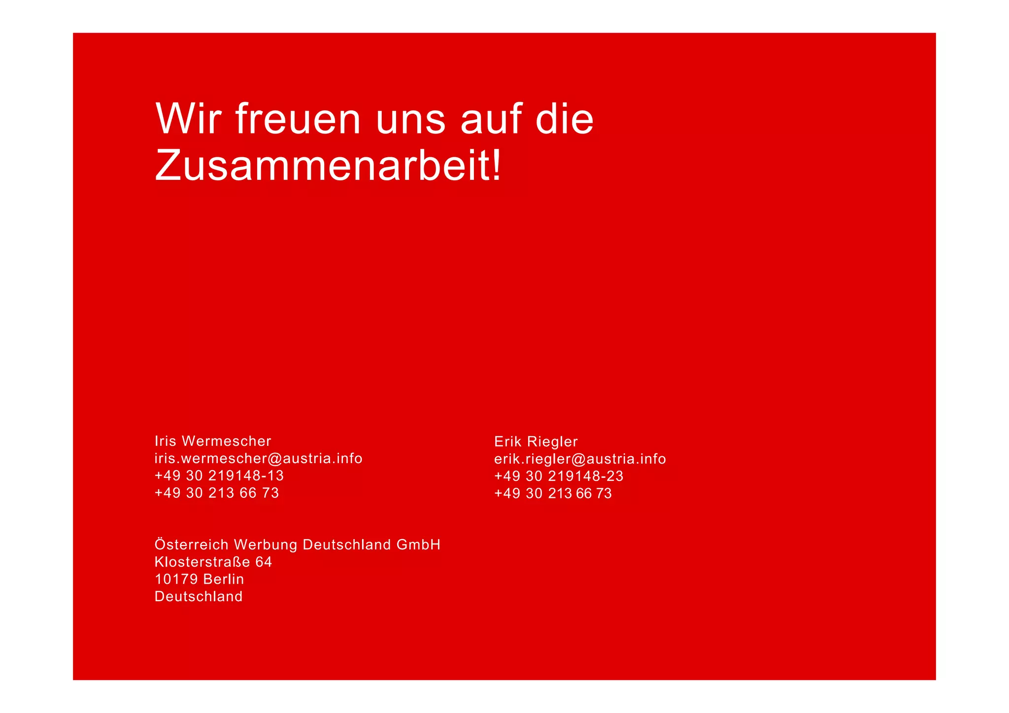 Wir freuen uns auf die
Zusammenarbeit!




Iris Wermescher
I i W       h                         Erik Riegler
                                      E ik Ri l
iris.wermescher@austria.info          erik.riegler@austria.info
+49 30 219148-13                      +49 30 219148-23
+49 30 213 66 73                      +49 30 213 66 73


Österreich Werbung Deutschland GmbH
Klosterstraße 64
10179 Berlin
Deutschland
 