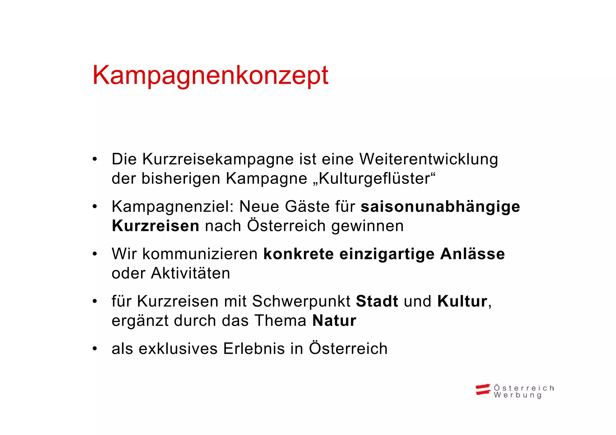 Kampagnenkonzept
K        k     t


• Die Kurzreisekampagne ist eine Weiterentwicklung
  der bisherigen Kampagne „Kulturgeflüster“
• Kampagnenziel: Neue Gäste für saisonunabhängige
  Kurzreisen nach Ö
                  Österreich gewinnen
• Wir kommunizieren konkrete einzigartige Anlässe
  oder Aktivitäten
• für Kurzreisen mit Schwerpunkt Stadt und Kultur,
  ergänzt d
      ä t durch d Th
               h das Thema N t
                           Natur
• als exklusives Erlebnis in Österreich
 