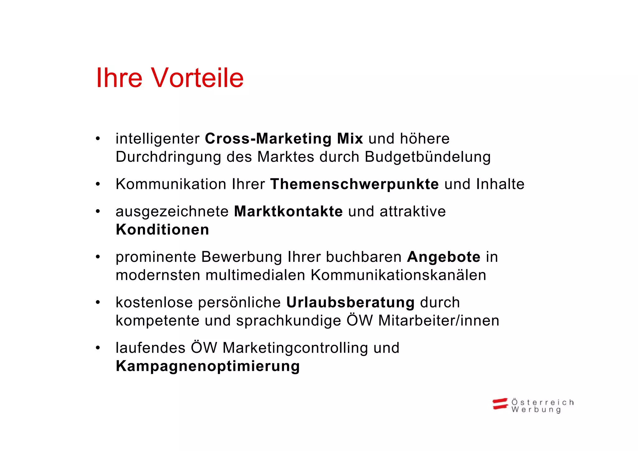 Ihre Vorteile
Ih V t il

•   intelligenter Cross-Marketing Mix und höhere
    Durchdringung des Marktes durch Budgetbündelung
•   Kommunikation Ihrer Themenschwerpunkte und Inhalte
•   ausgezeichnete Marktkontakte und attraktive
    Konditionen
    K diti
•   prominente Bewerbung Ihrer buchbaren Angebote in
    modernsten multimedialen Kommunikationskanälen
•   kostenlose persönliche Urlaubsberatung durch
    kompetente und sprachkundige ÖW Mitarbeiter/innen
        p            p          g
•   laufendes ÖW Marketingcontrolling und
    Kampagnenoptimierung
 