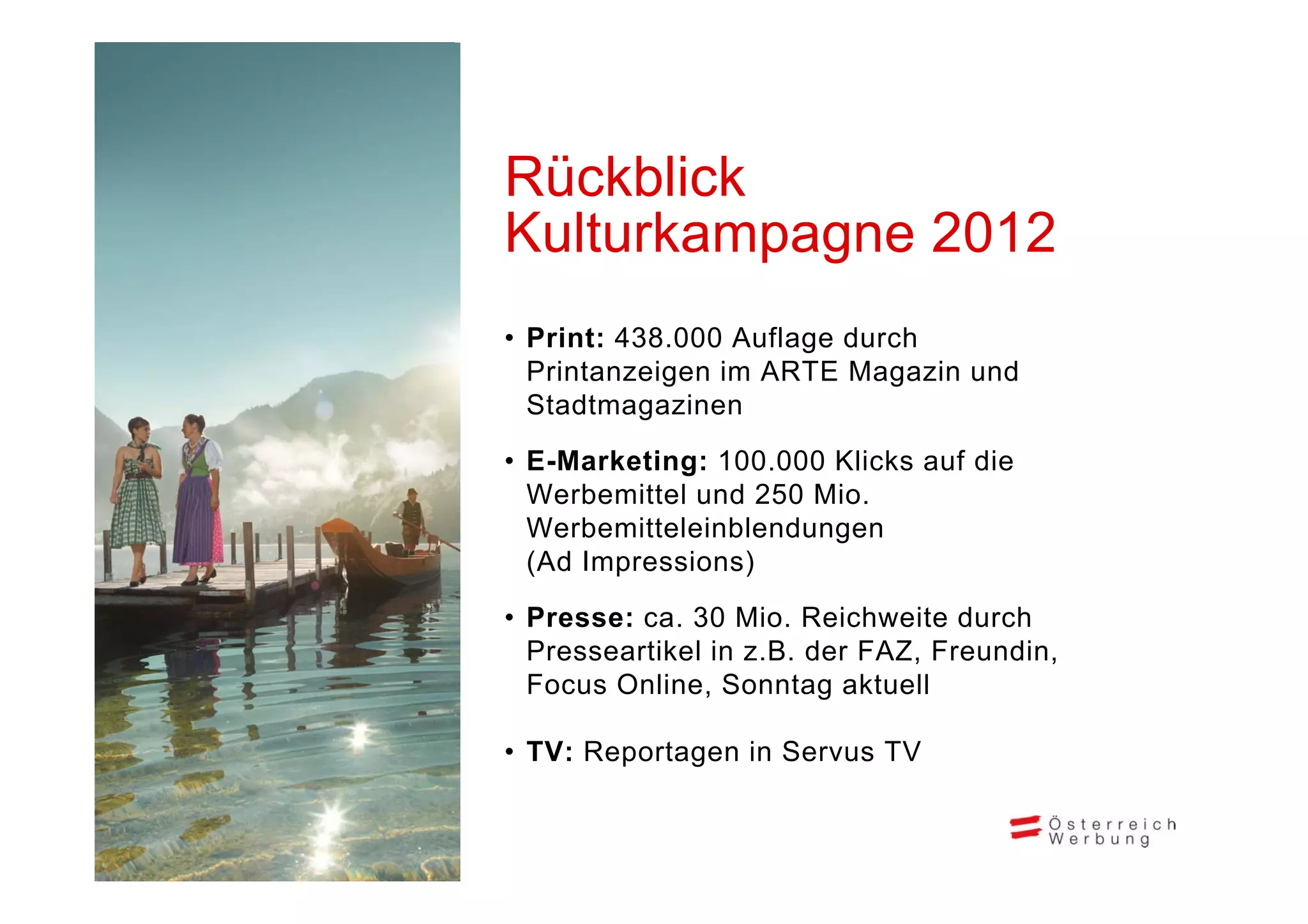 Rückblick
Kulturkampagne 2012
 u u a pag e 0
• Print: 438.000 Auflage durch
  Printanzeigen im ARTE Magazin und
  Stadtmagazinen

• E-Marketing: 100 000 Klicks auf die
               100.000
  Werbemittel und 250 Mio.
  Werbemitteleinblendungen
  (Ad Impressions)

• Presse: ca. 30 Mio. Reichweite durch
  Presseartikel in z.B. der FAZ, Freundin,
  Focus Online, Sonntag aktuell

• TV: Reportagen in Servus TV
 