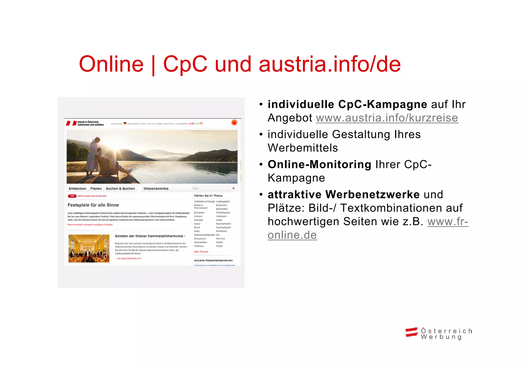 Online CpC d
O li | C C und austria.info/de
                  t i i f /d
                • i di id ll C C K
                  individuelle CpC-Kampagne auf Ihrf Ih
                  Angebot www.austria.info/kurzreise
                • individuelle Gestaltung Ihres
                  Werbemittels
                • Online-Monitoring Ihrer CpC-
                  Kampagne
                • attraktive Werbenetzwerke und
                  Plätze: Bild-/ Textkombinationen auf
                  hochwertigen Seiten wie z.B. www.fr-
                  online.de
 