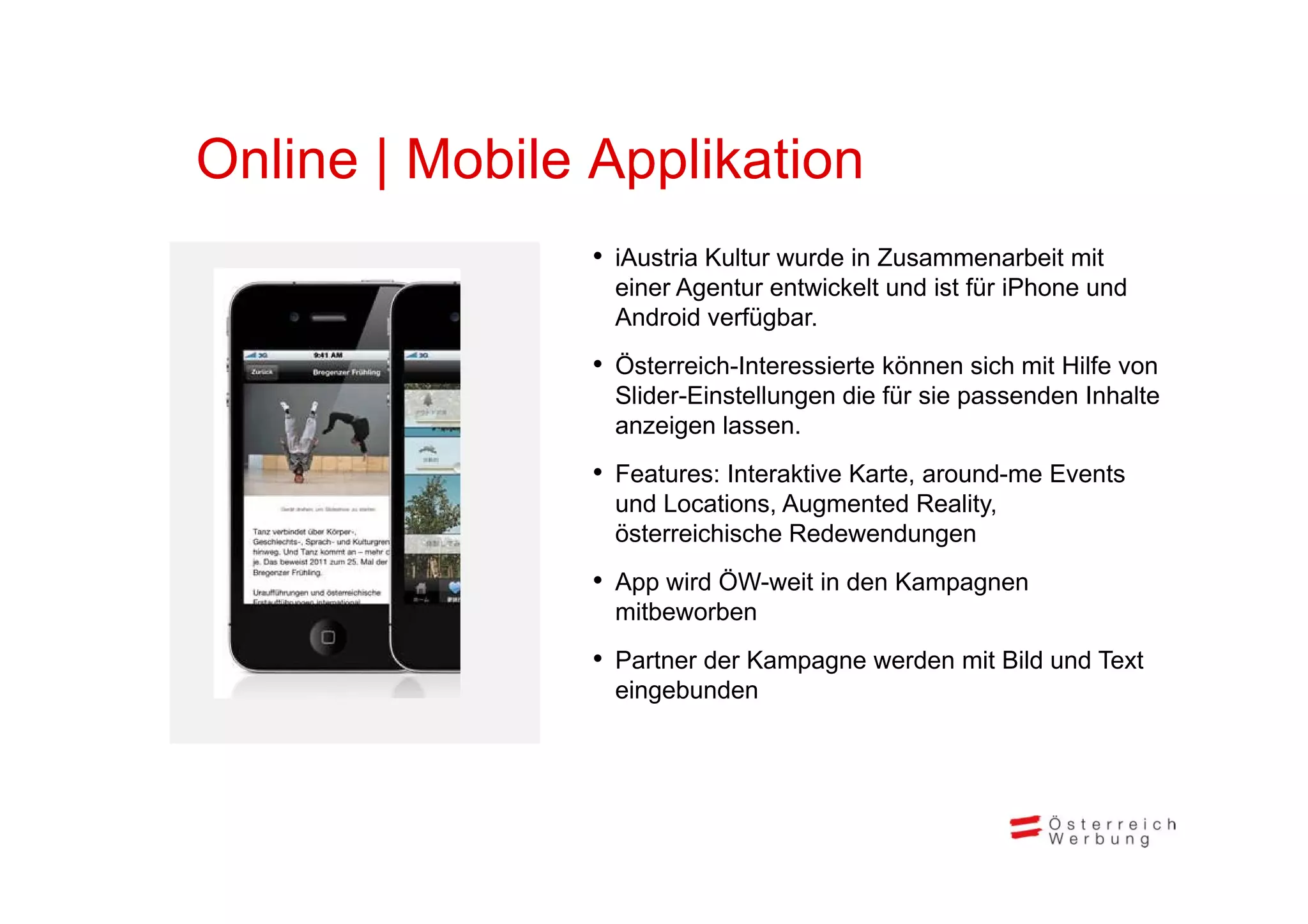 Online Mobile Applikation
O li | M bil A lik ti
              • iA t i K lt wurde iin Z
                iAustria Kultur d     Zusammenarbeit mit
                                                b it it
                einer Agentur entwickelt und ist für iPhone und
                Android verfügbar.
              • Ö t i hI t
                Österreich-Interessierte können sich mit Hilf von
                                   i t kö        i h it Hilfe
                Slider-Einstellungen die für sie passenden Inhalte
                anzeigen lassen.
              • Features: Interaktive Karte, around-me Events
                und Locations, Augmented Reality,
                österreichische Redewendungen
              • App wird ÖW-weit in den Kampagnen
                mitbeworben
              • Partner der Kampagne werden mit Bild und Text
                               p g
                eingebunden
 