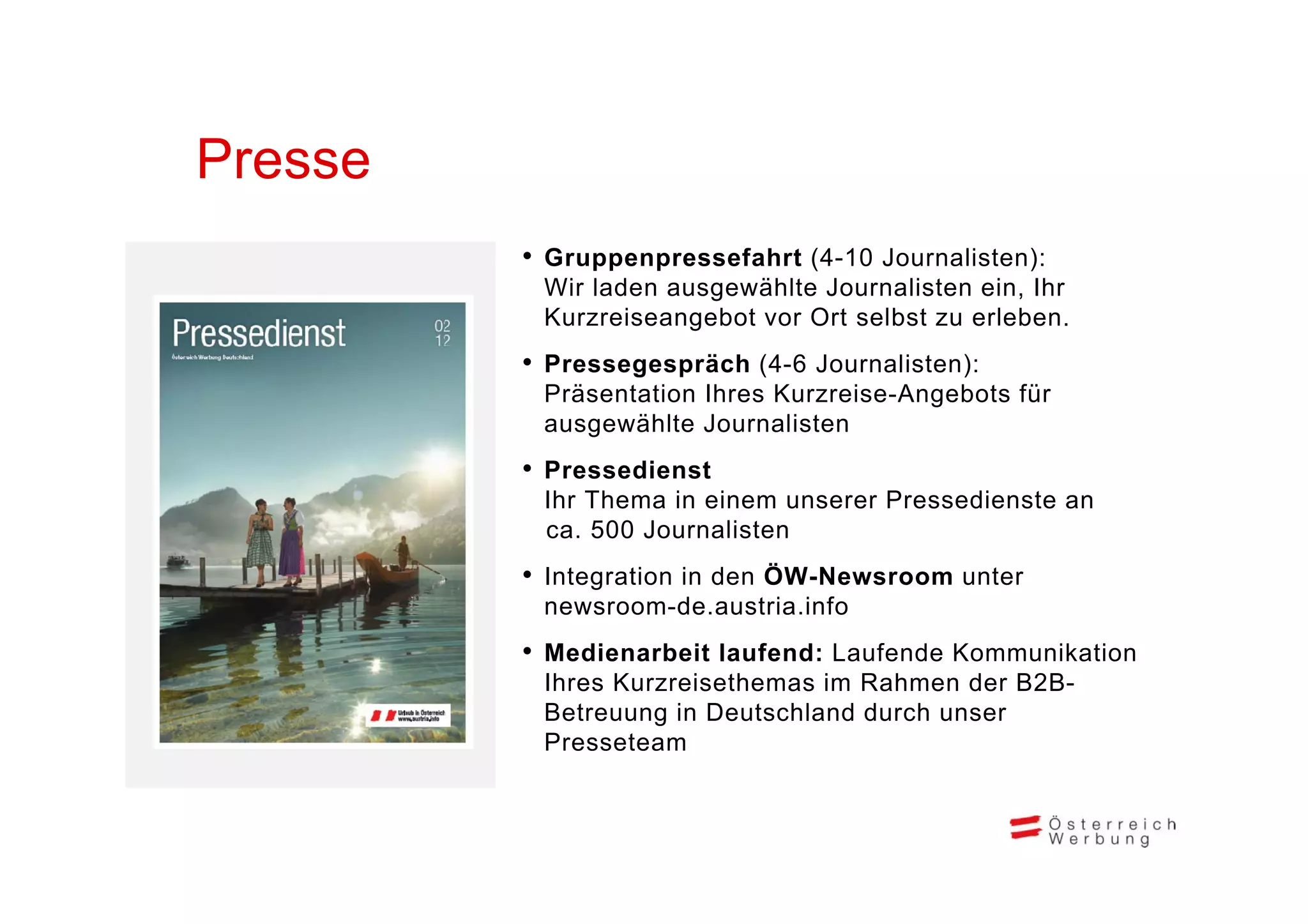 Presse
         •G
          Gruppenpressefahrt (4 10 J
                       f h t (4-10 Journalisten):
                                         li t )
          Wir laden ausgewählte Journalisten ein, Ihr
          Kurzreiseangebot vor Ort selbst zu erleben.
         •P
          Pressegespräch (4 6 J
                     ä h (4-6 Journalisten):
                                    li t )
          Präsentation Ihres Kurzreise-Angebots für
          ausgewählte Journalisten
         •P
          Pressedienst
                di   t
          Ihr Thema in einem unserer Pressedienste an
          ca. 500 Journalisten
         • Integration in den Ö
                              ÖW-Newsroom unter
          newsroom-de.austria.info
         • Medienarbeit laufend: Laufende Kommunikation
          Ihres Kurzreisethemas im Rahmen der B2B-
          Betreuung in Deutschland durch unser
          Presseteam
 