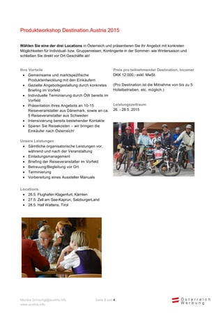 Monika.Grinschgl@austria.info Seite 3 von 4 
www.austria.info 
Produktworkshop Destination.Austria 2015 
Wählen Sie eine der drei Locations in Österreich und präsentieren Sie Ihr Angebot mit konkreten Möglichkeiten für Individual- bzw. Gruppenreisen, Kontingente in der Sommer- wie Wintersaison und schließen Sie direkt vor Ort Geschäfte ab! 
Ihre Vorteile 
 Gemeinsame und marktspezifische Produktentwicklung mit den Einkäufern 
 Gezielte Angebotsgestaltung durch konkretes Briefing im Vorfeld 
 Individuelle Terminierung durch ÖW bereits im Vorfeld 
 Präsentation Ihres Angebots an 10-15 Reiseveranstalter aus Dänemark, sowie an ca. 5 Reiseveranstalter aus Schweden 
 Intensivierung bereits bestehender Kontakte 
 Sparen Sie Reisekosten – wir bringen die Einkäufer nach Österreich! 
Unsere Leistungen 
 Sämtliche organisatorische Leistungen vor, während und nach der Veranstaltung 
 Einladungsmanagement 
 Briefing der Reiseveranstalter im Vorfeld 
 Betreuung/Begleitung vor Ort 
 Terminierung 
 Vorbereitung eines Aussteller Manuals 
Preis pro teilnehmender Destination, Incomer 
DKK 12.000,- exkl. MwSt. 
(Pro Destination ist die Mitnahme von bis zu 5 Hotelbetrieben, etc. möglich.) 
Leistungszeitraum 
26. - 28.5. 2015 
Locations: 
 26.5. Flughafen Klagenfurt, Kärnten 
 27.5. Zell am See-Kaprun, SalzburgerLand 
 28.5. Hall Wattens, Tirol 
 