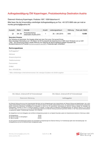 Monika.Grinschgl@austria.info Seite 4 von 4 
www.austria.info 
Auftragsbestätigung ÖW Kopenhagen, Produktworkshop Destination.Austria 
Österreich Werbung Kopenhagen, Postboks 1087, 1008 København K 
Bitte faxen Sie die firmenmäßig unterfertigte Auftragsbestätigung an Fax: +45 3373 0890 oder per mail an monika.grinschgl@austria.info 
Auswahl Markt Aktivität Anzahl Leistungszeitraum Währung Preis exkl. MwSt. 
 
DK, SE 
Produktworkshop Destination.Austria 2015 
1 
26. – 28.5.2015 
DKK 
12.000 
Besondere Hinweise 
Die Teilnahme ist beschränkt. Die Vergabe erfolgt nach dem First come, First served-Prinzip. Beim derzeitigen Wechselkurs von 7,45 (Stand: Juli 2014) entspricht die Gesamtsumme in DKK einem Richtpreis von ca. EUR 1.600,- Die Verrechnung erfolgt in lokaler Währung zum Zeitpunkt der Rechnungslegung gültigen Kassawert des Bundesministeriums für Finanzen (Umrechnungskurs des BMF). Preisänderungen vorbehalten. 
Rechnungsadresse 
Auftraggeber* 
Adresse 
Ansprechpartner 
Telefonnummer 
Faxnummer 
E-Mail 
Ihre ATU/UID Nr. 
* Bitte vollständigen Unternehmensnamen inkl. etwaigen Zusätzen wie GmbH angeben 
Ort, Datum, Unterschrift & Firmenstempel 
Ort, Datum, Unterschrift & Firmenstempel Österreich Werbung Auftraggeber 
Die Österreich Werbung freut sich auf die Zusammenarbeit! Bitte faxen Sie Ihre Auftragserteilungen Ihrem Ansprechpartner der Österreich Werbung laut Begleitschreiben. Der in ihrem Auftrag erstellte Marketing-Vorschlag ist geistiges Eigentum der Österreich Werbung und genießt urheberrechtlichen Schutz. Die urheberrechtlichen Verwertungsrechte, insbesondere jegliche Verwendung, Bearbeitung, Vervielfältigung und Weitergabe an Dritte ist nur mit ausdrücklicher Genehmigung der Österreich Werbung zulässig. Die Weitergabe des ausgearbeiteten Vorschlags an Dritte zur Umsetzung desselben ist untersagt. Im Übrigen gelten die Allgemeinen Geschäftsbedingungen der Österreich Werbung in der Fassung 18.10.2001 (siehe www.austriatourism.com/agb) Bei Zuwiderhandeln behält sich die Österreich Werbung ausdrücklich gerichtliche Schritte vor. Alle Preise exklusive Mehrwertsteuer und gesetzlicher Abgaben. Preisänderungen vorbehalten. ZVR: 075857630 
Bei Absage/Storno durch den Auftraggeber nach schriftlicher Auftragserteilung erlauben wir uns folgende Pauschalen, jeweils vom Gesamtvolumen berechnet, in Rechnung zu stellen: 
Ab Auftragserteilung: 
25,00% 
60 Tage bis 30 Tage vor Leistungsbeginn : 
50,00% 
29 Tage und weniger: 
100,00% 
Die oben genannten Stornobedingungen beziehen sich ausschließlich auf Eigenleistungen der Österreich Werbung. Für Fremdleistungen gelten deren Stornobedingungen. Der Vertragsabschluss wird erst mit Unterschrift beider Vertragsparteien gültig. 