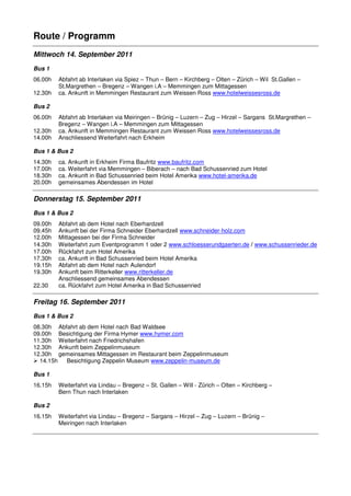 Route / Programm
Mittwoch 14. September 2011
Bus 1
06.00h   Abfahrt ab Interlaken via Spiez – Thun – Bern – Kirchberg – Olten – Zürich – Wil St.Gallen –
         St.Margrethen – Bregenz – Wangen i.A – Memmingen zum Mittagessen
12.30h   ca. Ankunft in Memmingen Restaurant zum Weissen Ross www.hotelweissesross.de

Bus 2
06.00h   Abfahrt ab Interlaken via Meiringen – Brünig – Luzern – Zug – Hirzel – Sargans St.Margrethen –
         Bregenz – Wangen i.A – Memmingen zum Mittagessen
12.30h   ca. Ankunft in Memmingen Restaurant zum Weissen Ross www.hotelweissesross.de
14.00h   Anschliessend Weiterfahrt nach Erkheim

Bus 1 & Bus 2
14.30h   ca. Ankunft in Erkheim Firma Baufritz www.baufritz.com
17.00h   ca. Weiterfahrt via Memmingen – Biberach – nach Bad Schussenried zum Hotel
18.30h   ca. Ankunft in Bad Schussenried beim Hotel Amerika www.hotel-amerika.de
20.00h   gemeinsames Abendessen im Hotel

Donnerstag 15. September 2011
Bus 1 & Bus 2
09.00h   Abfahrt ab dem Hotel nach Eberhardzell
09.45h   Ankunft bei der Firma Schneider Eberhardzell www.schneider-holz.com
12.00h   Mittagessen bei der Firma Schneider
14.30h   Weiterfahrt zum Eventprogramm 1 oder 2 www.schloesserundgaerten.de / www.schussenrieder.de
17.00h   Rückfahrt zum Hotel Amerika
17.30h   ca. Ankunft in Bad Schussenried beim Hotel Amerika
19.15h   Abfahrt ab dem Hotel nach Aulendorf
19.30h   Ankunft beim Ritterkeller www.ritterkeller.de
         Anschliessend gemeinsames Abendessen
22.30    ca. Rückfahrt zum Hotel Amerika in Bad Schussenried

Freitag 16. September 2011
Bus 1 & Bus 2
08.30h Abfahrt ab dem Hotel nach Bad Waldsee
09.00h Besichtigung der Firma Hymer www.hymer.com
11.30h Weiterfahrt nach Friedrichshafen
12.30h Ankunft beim Zeppelinmuseum
12.30h gemeinsames Mittagessen im Restaurant beim Zeppelinmuseum
  14.15h  Besichtigung Zeppelin Museum www.zeppelin-museum.de

Bus 1
16.15h   Weiterfahrt via Lindau – Bregenz – St. Gallen – Will - Zürich – Olten – Kirchberg –
         Bern Thun nach Interlaken

Bus 2
16.15h   Weiterfahrt via Lindau – Bregenz – Sargans – Hirzel – Zug – Luzern – Brünig –
         Meiringen nach Interlaken
 