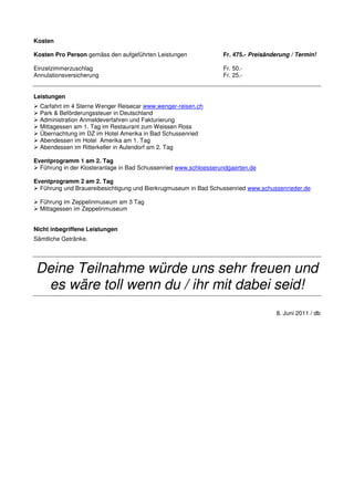 Kosten

Kosten Pro Person gemäss den aufgeführten Leistungen              Fr. 475.- Preisänderung / Termin!

Einzelzimmerzuschlag                                              Fr. 50.-
Annulationsversicherung                                           Fr. 25.-


Leistungen
  Carfahrt im 4 Sterne Wenger Reisecar www.wenger-reisen.ch
  Park & Beförderungssteuer in Deutschland
  Administration Anmeldeverfahren und Fakturierung
  Mittagessen am 1. Tag im Restaurant zum Weissen Ross
  Übernachtung im DZ im Hotel Amerika in Bad Schussenried
  Abendessen im Hotel Amerika am 1. Tag
  Abendessen im Ritterkeller in Aulendorf am 2. Tag

Eventprogramm 1 am 2. Tag
  Führung in der Klosteranlage in Bad Schussenried www.schloesserundgaerten.de

Eventprogramm 2 am 2. Tag
  Führung und Brauereibesichtigung und Bierkrugmuseum in Bad Schussenried www.schussenrieder.de

  Führung im Zeppelinmuseum am 3 Tag
  Mittagessen im Zeppelinmuseum


Nicht inbegriffene Leistungen
Sämtliche Getränke.




Deine Teilnahme würde uns sehr freuen und
 es wäre toll wenn du / ihr mit dabei seid!
                                                                                    8. Juni 2011 / db
 