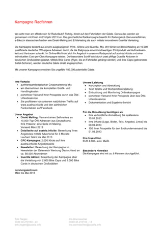 Kampagne Radfahren

Wo wirbt man am effektivsten für Radurlaub? Richtig, direkt auf den Fahrrädern der Gäste. Genau das werden wir
gemeinsam mit Ihnen im Frühjahr 2013 tun. Die ganzheitliche Radkampagne bewirbt Ihr Radangebot (Genussradfahren,
e-Bike) in klassischen Medien wie Direkt-Mailing und E-Marketing als auch mittels innovativem Guerilla Marketing.

Die Kampagne besteht aus einem ausgewogenen Print-, Online-und Guerilla- Mix. Wir führen ein Direkt Mailing an 10.000
qualifizierte deutsche ÖW-eigene Adressen durch, da die Zielgruppe einem hochwertigen Printprodukt viel Aufmerksam-
keit und Vertrauen schenkt. Im Online-Mix findet sich Ihr Angebot in unserem Radspezial auf austria.info/de und einer
individuellen Cost-per-Click-Kampagne wieder. Der besondere Schliff wird durch zwei pfiffige Guerilla Aktionen in
deutschen Großstädten gesetzt. Mittels Bike Cards (Flyer, die an Fahrräder gehängt werden) und Bike Caps (gebrandete
Sattel-Schoner), werden deutsche Gäste direkt angesprochen.

Mit unserer Kampagne erreichen Sie ungefähr 100.000 potentielle Gäste.



Ihre Vorteile                                              Unsere Leistung
   aufmerksamkeitsstarker Crossmarketing-Mix                Konzeption und Abwicklung
   wir übernehmen die kompletten Grafik- und                Text, Grafik und Werbemittelerstellung
     Handlingkosten                                          Einbuchung und Monitoring Onlinekampagne
   portofreier Versand Ihrer Prospekte durch das ÖW -       portofreier Versand Ihrer Prospekte über das ÖW -
     Urlaubsservice                                            Urlaubsservice
   Sie profitieren von unserem natürlichen Traffic auf      Dokumentation und Ergebnis-Bericht
     www.austria.info/de und den zahlreichen
     Fankontakten auf Facebook
                                                           Für die Umsetzung benötigen wir
Unser Angebot                                                Ihre verbindliche Anmeldung bis spätestens
  Direkt Mailing: Versand eines Selfmailers an                 15.01.2013
    10.000 Top-ÖW-Adressen aus Deutschland,                  Ihre Inhalte (Logo, Bilder, Text, Angebot, Links) bis
    Ihre Präsenz: eine Seite im Mailing.                        08.02.2013
    Versand März 2013                                        150 Ihrer Prospekte für den Endkundenversand bis
  Detailseite auf austria.info/de: Bewerbung Ihres             01.03.2013
    Angebotes mittels Advertorial für 3 Monate
    Laufzeit: März bis Mai 2013                            Ihre Investition
  CPC-Kampagne: 2.000 Klicks auf Ihre                     EUR 4.500,- exkl. MwSt.
    austria.info/de-Angebotsseite
  Newsletter: Bewerbung der Kampagne im
    Newsletter der Österreich Werbung Deutschland an       Besondere Hinweise
    ca. 58.000 Abonnenten                                  Die Kampagne wird mit ca. 6 Partnern durchgeführt.
  Guerilla Aktion: Bewerbung der Kampagne über
    die Verteilung von 2.000 Bike Caps und 5.000 Bike
    Cards in deutschen Großstädten

Leistungszeitraum
März bis Mai 2013




Erik Riegler                                   Iris Wermescher
0049 30 219148 - 23                            0049 30 219148 - 13
erik.riegler@austria.info                      iris.wermescher@austria.info
 