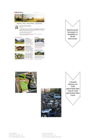 Bewerbung der
                                                           Kampagne im
                                                           Newsletter an
                                                              58.000
                                                            Abonnenten




                                                              2 Guerilla
                                                             Aktionen mit
                                                                2.000
                                                           gebrandeten Bike
                                                             Caps & 5.000
                                                           gebrandeten Bike
                                                                Cards




Erik Riegler                Iris Wermescher
0049 30 219148 - 23         0049 30 219148 - 13
erik.riegler@austria.info   iris.wermescher@austria.info
 