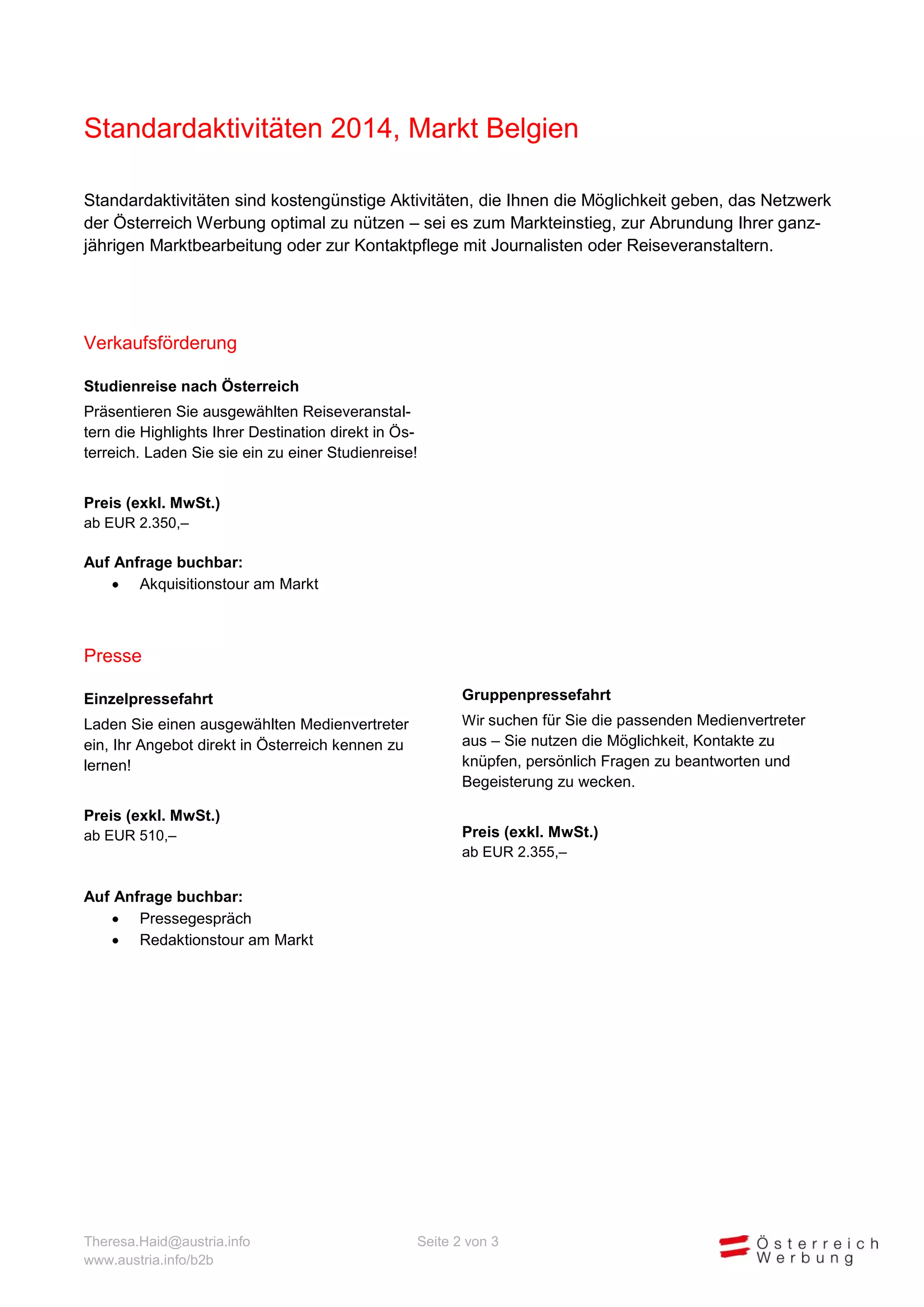 Standardaktivitäten 2014, Markt Belgien
Standardaktivitäten sind kostengünstige Aktivitäten, die Ihnen die Möglichkeit geben, das Netzwerk
der Österreich Werbung optimal zu nützen – sei es zum Markteinstieg, zur Abrundung Ihrer ganzjährigen Marktbearbeitung oder zur Kontaktpflege mit Journalisten oder Reiseveranstaltern.

Verkaufsförderung
Studienreise nach Österreich
Präsentieren Sie ausgewählten Reiseveranstaltern die Highlights Ihrer Destination direkt in Österreich. Laden Sie sie ein zu einer Studienreise!
Preis (exkl. MwSt.)
ab EUR 2.350,–
Auf Anfrage buchbar:
 Akquisitionstour am Markt

Presse
Einzelpressefahrt

Gruppenpressefahrt

Laden Sie einen ausgewählten Medienvertreter
ein, Ihr Angebot direkt in Österreich kennen zu
lernen!

Wir suchen für Sie die passenden Medienvertreter

Preis (exkl. MwSt.)
ab EUR 510,–

aus – Sie nutzen die Möglichkeit, Kontakte zu
knüpfen, persönlich Fragen zu beantworten und
Begeisterung zu wecken.
Preis (exkl. MwSt.)
ab EUR 2.355,–

Auf Anfrage buchbar:
 Pressegespräch
 Redaktionstour am Markt

Theresa.Haid@austria.info
www.austria.info/b2b

Seite 2 von 3

 