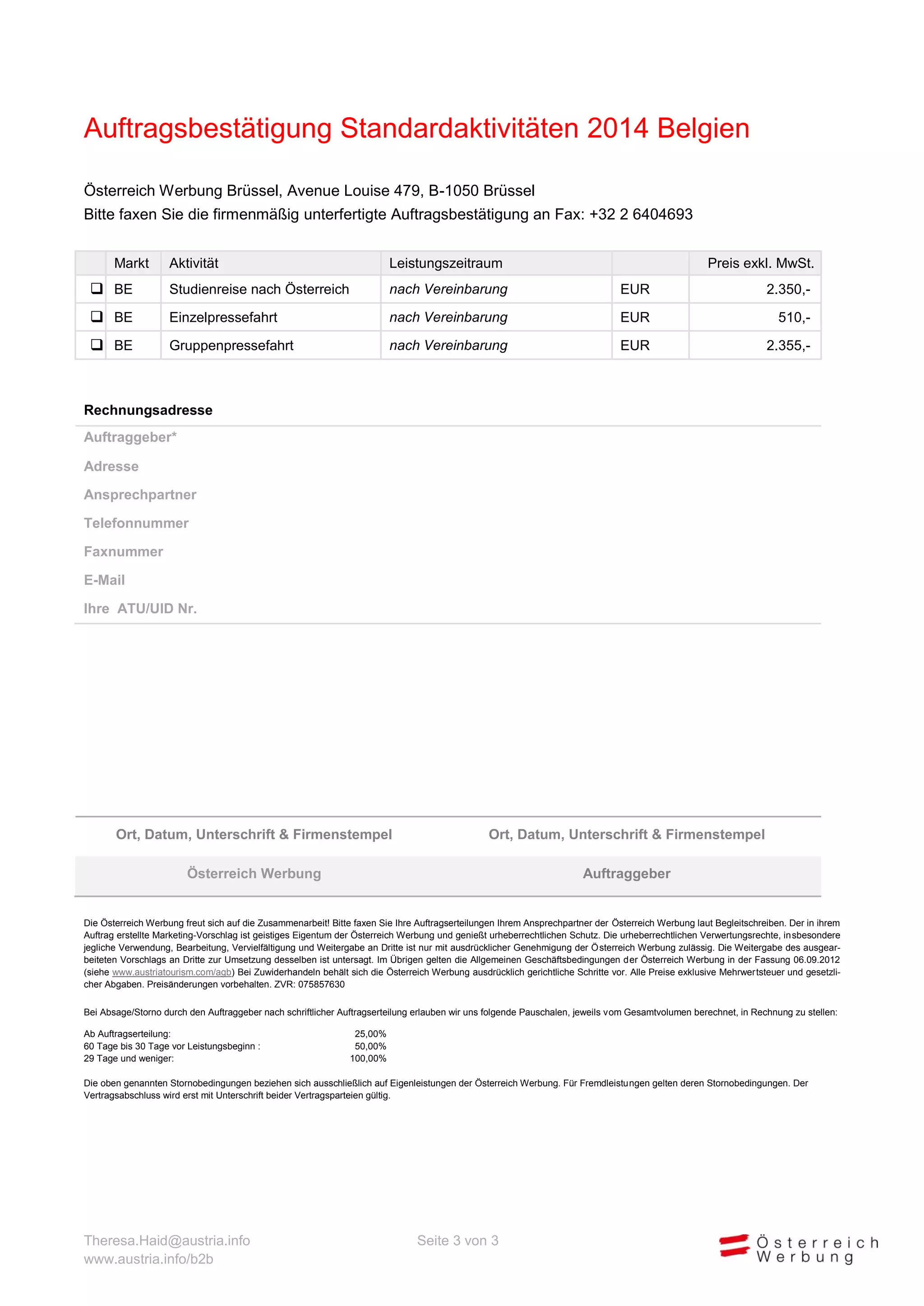Auftragsbestätigung Standardaktivitäten 2014 Belgien
Österreich Werbung Brüssel, Avenue Louise 479, B-1050 Brüssel
Bitte faxen Sie die firmenmäßig unterfertigte Auftragsbestätigung an Fax: +32 2 6404693
Markt

Aktivität

Leistungszeitraum

Preis exkl. MwSt.

 BE

Studienreise nach Österreich

nach Vereinbarung

EUR

2.350,-

 BE

Einzelpressefahrt

nach Vereinbarung

EUR

510,-

 BE

Gruppenpressefahrt

nach Vereinbarung

EUR

2.355,-

Rechnungsadresse
Auftraggeber*
Adresse
Ansprechpartner
Telefonnummer
Faxnummer
E-Mail
Ihre ATU/UID Nr.

Ort, Datum, Unterschrift & Firmenstempel

Ort, Datum, Unterschrift & Firmenstempel

Österreich Werbung

Auftraggeber

Die Österreich Werbung freut sich auf die Zusammenarbeit! Bitte faxen Sie Ihre Auftragserteilungen Ihrem Ansprechpartner der Österreich Werbung laut Begleitschreiben. Der in ihrem
Auftrag erstellte Marketing-Vorschlag ist geistiges Eigentum der Österreich Werbung und genießt urheberrechtlichen Schutz. Die urheberrechtlichen Verwertungsrechte, insbesondere
jegliche Verwendung, Bearbeitung, Vervielfältigung und Weitergabe an Dritte ist nur mit ausdrücklicher Genehmigung der Österreich Werbung zulässig. Die Weitergabe des ausgearbeiteten Vorschlags an Dritte zur Umsetzung desselben ist untersagt. Im Übrigen gelten die Allgemeinen Geschäftsbedingungen der Österreich Werbung in der Fassung 06.09.2012
(siehe www.austriatourism.com/agb) Bei Zuwiderhandeln behält sich die Österreich Werbung ausdrücklich gerichtliche Schritte vor. Alle Preise exklusive Mehrwertsteuer und gesetzlicher Abgaben. Preisänderungen vorbehalten. ZVR: 075857630
Bei Absage/Storno durch den Auftraggeber nach schriftlicher Auftragserteilung erlauben wir uns folgende Pauschalen, jeweils vom Gesamtvolumen berechnet, in Rechnung zu stellen:
Ab Auftragserteilung:
60 Tage bis 30 Tage vor Leistungsbeginn :
29 Tage und weniger:

25,00%
50,00%
100,00%

Die oben genannten Stornobedingungen beziehen sich ausschließlich auf Eigenleistungen der Österreich Werbung. Für Fremdleistungen gelten deren Stornobedingungen. Der
Vertragsabschluss wird erst mit Unterschrift beider Vertragsparteien gültig.

Theresa.Haid@austria.info
www.austria.info/b2b

Seite 3 von 3

 