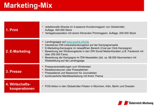 Marketing-Mix

                   • redaktionelle Strecke im 4-seasons Kundenmagazin von Globetrotter,
1. Print               Auflage: 400.000 Stück
                   •   Verlagskooperation mit einem führenden Printmagazin, Auflage: 200.000 Stück


                   •   Landingpages auf www.austria.info/de
                   •   interaktives ÖW-Urlaubsberatungstool auf der Kampagnenseite
                   •   E-Marketing-Kampagne im reiseaffinen Bereich (Cost per Click Kampagne)
2. E-Marketing     •   Bewerbung der Winterangebote in den ÖW Social Media-Kanälen (z.B. Facebook mit
                       über 250.000 Fans)
                   •   Bewerbung der Kampagne im ÖW-Newsletter (dzt. ca. 68.000 Abonnenten) mit
                       Weiterleitung auf die Landingpage

                   •   Presseveranstaltungen zum Winterstart
                   •   Redaktionstouren oder Pressefahrten
3. Presse          •   Pressedienst und Newsroom für Journalisten
                   •   kontinuierliche Marktbearbeitung mit Ihrem Thema


4. Wirtschafts-    • POS-Aktion in den Globetrotter-Filialen in München, Köln, Berlin und Dresden
   kooperationen
 