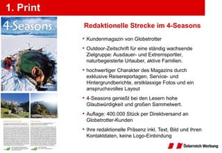 1. Print
           Redaktionelle Strecke im 4-Seasons
           • Kundenmagazin von Globetrotter
           • Outdoor-Zeitschrift für eine ständig wachsende
            Zielgruppe: Ausdauer- und Extremsportler,
            naturbegeisterte Urlauber, aktive Familien.
           • hochwertiger Charakter des Magazins durch
            exklusive Reisereportagen, Service- und
            Hintergrundberichte, erstklassige Fotos und ein
            anspruchsvolles Layout
           • 4-Seasons genießt bei den Lesern hohe
            Glaubwürdigkeit und großen Sammelwert.
           • Auflage: 400.000 Stück per Direktversand an
            Globetrotter-Kunden
           • Ihre redaktionelle Präsenz inkl. Text, Bild und Ihren
            Kontaktdaten, keine Logo-Einbindung
 