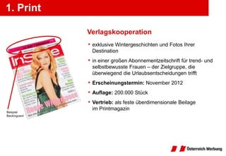 1. Print

              Verlagskooperation
              • exklusive Wintergeschichten und Fotos Ihrer
               Destination
              • in einer großen Abonnementzeitschrift für trend- und
               selbstbewusste Frauen – der Zielgruppe, die
               überwiegend die Urlaubsentscheidungen trifft
              • Erscheinungstermin: November 2012
              • Auflage: 200.000 Stück
              • Vertrieb: als feste überdimensionale Beilage
               im Printmagazin
Beispiel
Backingcard
 
