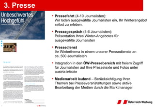 3. Presse
            • Pressefahrt (4-10 Journalisten):
             Wir laden ausgewählte Journalisten ein, Ihr Winterangebot
             selbst zu erleben.

            • Pressegespräch (4-6 Journalisten):
             Präsentation Ihres Winter-Angebotes für
             ausgewählte Journalisten

            • Pressedienst
             Ihr Winterthema in einem unserer Pressedienste an
             ca. 500 Journalisten

            • Integration in den ÖW-Pressebereich mit freiem Zugriff
             für Journalisten auf Ihre Pressetexte und Fotos unter
             austria.info/de

            • Medienarbeit laufend – Berücksichtigung Ihrer
             Themen bei Presseveranstaltungen sowie aktive
             Bearbeitung der Medien durch die Marktmanager
 
