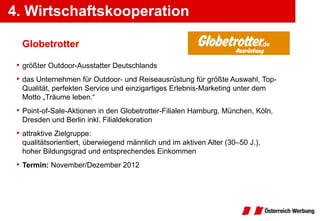 4. Wirtschaftskooperation
5. Wirtschaftskooperationen

  Globetrotter

 • größter Outdoor-Ausstatter Deutschlands
 • das Unternehmen für Outdoor- und Reiseausrüstung für größte Auswahl, Top-
  Qualität, perfekten Service und einzigartiges Erlebnis-Marketing unter dem
  Motto „Träume leben.“
 • Point-of-Sale-Aktionen in den Globetrotter-Filialen Hamburg, München, Köln,
  Dresden und Berlin inkl. Filialdekoration
 • attraktive Zielgruppe:
  qualitätsorientiert, überwiegend männlich und im aktiven Alter (30–50 J.),
  hoher Bildungsgrad und entsprechendes Einkommen
 • Termin: November/Dezember 2012
 