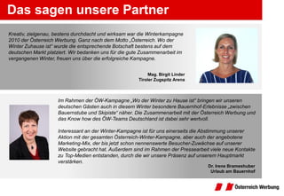 Das sagen unsere Partner
Kreativ, zielgenau, bestens durchdacht und wirksam war die Winterkampagne
2010 der Österreich Werbung. Ganz nach dem Motto „Österreich. Wo der
Winter Zuhause ist“ wurde die entsprechende Botschaft bestens auf dem
deutschen Markt platziert. Wir bedanken uns für die gute Zusammenarbeit im
vergangenen Winter, freuen uns über die erfolgreiche Kampagne.


                                                            Mag. Birgit Linder
                                                       Tiroler Zugspitz Arena



                    Im Rahmen der ÖW-Kampagne „Wo der Winter zu Hause ist“ bringen wir unseren
                    deutschen Gästen auch in diesem Winter besondere Bauernhof-Erlebnisse „zwischen
                    Bauernstube und Skipiste“ näher. Die Zusammenarbeit mit der Österreich Werbung und
                    das Know how des ÖW-Teams Deutschland ist dabei sehr wertvoll.

                    Interessant an der Winter-Kampagne ist für uns einerseits die Abstimmung unserer
                    Aktion mit der gesamten Österreich-Winter-Kampagne, aber auch der angebotene
                    Marketing-Mix, der bis jetzt schon nennenswerte Besucher-Zuwächse auf unserer
                    Website gebracht hat. Außerdem sind im Rahmen der Pressearbeit viele neue Kontakte
                    zu Top-Medien entstanden, durch die wir unsere Präsenz auf unserem Hauptmarkt
                    verstärken.
                                                                                  Dr. Irene Brameshuber
                                                                                   Urlaub am Bauernhof
 