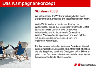 Das Kampagnenkonzept
            Skifahren PLUS
            Wir präsentieren Ihr Winter(sport)angebot in einer
            zielgerichteten Kampagne am gesamtdeutschen Markt.

            Weite Winterwelten – das ist der Zauber des
            Wintersports, das ist der Blick über verschneite Gipfel,
            das ist der erste Schritt in eine unberührte
            Winterlandschaft. Aktiv zu sein in Österreichs
            Weiten Winterwelten ist spannend und wird belohnt
            mit einem entspannenden Abend vor dem
            lodernden Kaminfeuer.

            Die Kampagne beinhaltet buchbare Angebote, die sich
            durch einzigartige Leistungen vom Mitbewerb abheben –
            wie die Begleitung durch die Gastgeber beim Skitouren
            gehen oder Schneeschuhwandern und die besonderen
            Empfehlungen für die Abendstunden.
 
