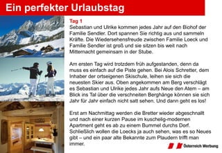 Ein perfekter Urlaubstag
            Tag 1
            Sebastian und Ulrike kommen jedes Jahr auf den Biohof der
            Familie Sendler. Dort spannen Sie richtig aus und sammeln
            Kräfte. Die Wiedersehensfreude zwischen Familie Loeck und
            Familie Sendler ist groß und sie sitzen bis weit nach
            Mitternacht gemeinsam in der Stube.

            Am ersten Tag wird trotzdem früh aufgestanden, denn da
            muss es einfach auf die Piste gehen. Bei Alois Schretter, dem
            Inhaber der ortseigenen Skischule, leihen sie sich die
            neuesten Skier aus. Oben angekommen am Berg verschlägt
            es Sebastian und Ulrike jedes Jahr aufs Neue den Atem – am
            Blick ins Tal über die verschneiten Berghänge können sie sich
            Jahr für Jahr einfach nicht satt sehen. Und dann geht es los!

            Erst am Nachmittag werden die Bretter wieder abgeschnallt
            und nach einer kurzen Pause im kuschelig-modernen
            Apartment geht es ab zu einem Bummel durchs Dorf.
            Schließlich wollen die Loecks ja auch sehen, was es so Neues
            gibt ‒ und ein paar alte Bekannte zum Plaudern trifft man
            immer.
 