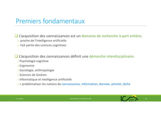 Premiers fondamentaux
L’acquisition des connaissances est un domaine de recherche à part entière.
o proche de l’intelligence artificielle
o Fait partie des sciences cognitives
L’acquisition des connaissances définit une démarche interdisciplinaire.
oPsychologie cognitive
oErgonomie
oSociologie, anthropologie
oSciences de Gestion
oInformatique et intelligence artificielle
o> problématiser les notions de connaissance, information, donnée, activité, tâche
14 mai 2014 EVOLUTION DE L’IC DEPUIS 25 ANS 12
 