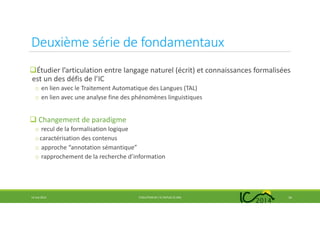 Deuxième série de fondamentaux
Étudier l’articulation entre langage naturel (écrit) et connaissances formalisées
est un des défis de l’IC
o en lien avec le Traitement Automatique des Langues (TAL)
o en lien avec une analyse fine des phénomènes linguistiques
Changement de paradigme
o recul de la formalisation logique
ocaractérisation des contenus
o approche “annotation sémantique”
o rapprochement de la recherche d’information
14 mai 2014 EVOLUTION DE L’IC DEPUIS 25 ANS 16
 