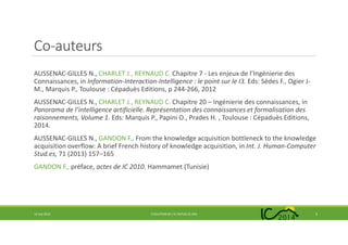 Co-auteurs
AUSSENAC-GILLES N., CHARLET J., REYNAUD C. Chapitre 7 - Les enjeux de l’Ingénierie des
Connaissances, in Information-Interaction-Intelligence : le point sur le I3. Eds: Sèdes F., Ogier J-
M., Marquis P., Toulouse : Cépaduès Editions, p 244-266, 2012
AUSSENAC-GILLES N., CHARLET J., REYNAUD C. Chapitre 20 – Ingénierie des connaissances, in
Panorama de l’intelligence artificielle. Représentation des connaissances et formalisation des
raisonnements, Volume 1. Eds: Marquis P., Papini O., Prades H. , Toulouse : Cépaduès Editions,
2014.
AUSSENAC-GILLES N., GANDON F., From the knowledge acquisition bottleneck to the knowledge
acquisition overflow: A brief French history of knowledge acquisition, in Int. J. Human-Computer
Stud.es, 71 (2013) 157–165
GANDON F., préface, actes de IC 2010, Hammamet (Tunisie)
14 mai 2014 EVOLUTION DE L’IC DEPUIS 25 ANS 2
 