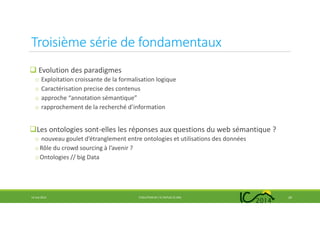 Troisième série de fondamentaux
Evolution des paradigmes
o Exploitation croissante de la formalisation logique
o Caractérisation precise des contenus
o approche “annotation sémantique”
o rapprochement de la recherché d’information
Les ontologies sont-elles les réponses aux questions du web sémantique ?
o nouveau goulet d’étranglement entre ontologies et utilisations des données
oRôle du crowd sourcing à l’avenir ?
oOntologies // big Data
14 mai 2014 EVOLUTION DE L’IC DEPUIS 25 ANS 20
 
