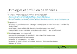 Ontologies et profusion de données
Thème de l’ “ontology summit” du printemps 2014
oSemantic Web and Big Data Meets Applied Ontology
ohttp://ontolog.cim3.net/cgi-bin/wiki.pl?OntologySummit2014_Communique
Questions
oQuels bouleversements sur les ontologies accompagnent les travaux sur Web Sémantique et
Linked Data ?
oQuel apport des ontologies (de domaine, formelles) aux Linked Data ?
oJusqu’où peut-on automatiser la construction d’ontologies ? Leur peuplement ?
Les travaux du communiqué
oEtat des lieux des usages des ontologies pour caractériser les données
oQuestions d’expressivité des langages
oQuestion de mise au point : RDF rules
oQuestion de couverture des ontologies : plutôt des ontologies spécialisées
oPassage à l’échelle
14 mai 2014 EVOLUTION DE L’IC DEPUIS 25 ANS 22
 