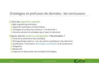 Ontologies et profusion de données : les conclusions
Vers des approches hybrides
Agile engineering techniques
approches statistiques et sémantiques
ontologies et analyse des contenus « à la demande »
données extraites et ontologies (pour typer les données)
Quels sont les contenus partageables ? Réutilisables ?
limite de la réutilisation des ontologies
Ontology Design patterns : vers des patrons spécifiques à des domaines
prolifération / réutilisation d’ontologies réutilisables et de vocabulaires
Intégration
Modularité
Organiser et documenter des entrepôts d’ontologies
14 mai 2014 EVOLUTION DE L’IC DEPUIS 25 ANS 23
 