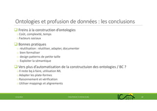 Ontologies et profusion de données : les conclusions
Freins à la construction d’ontologies
oCoût, complexité, temps
oFacteurs sociaux
Bonnes pratiques
o réutilisation : réutiliser, adapter, documenter
o bien formaliser
o design patterns de petite taille
o Exploiter la sémantique
Vers plus d’automatisation de la constructuion des ontologies / BC ?
oIl reste bq à faire, utilisation ML
oAdapter les plate-formes
oRaisonnement et vérification
oUtiliser mappings et alignements
14 mai 2014 EVOLUTION DE L’IC DEPUIS 25 ANS 24
 