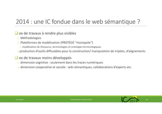 2014 : une IC fondue dans le web sémantique ?
ex de travaux à rendre plus visibles
o Méthodologies
o Plateformes de modélisation (PROTÉGÉ “monopole”)
o modélisation de thesaurus, terminologies et ontologies terminologiques
oproduction d’outils diffusables pour la construction/ manipulation de triplets, d’alignements
ex de travaux moins développés
o dimension cognitive : seulement dans les traces numériques
o dimension cooperative et sociale : wiki sémantiques, collaborations d’experts etc.
14 mai 2014 EVOLUTION DE L’IC DEPUIS 25 ANS 25
 