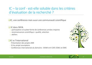 IC – la conf - est-elle soluble dans les critères
d’évaluation de la recherché ?
IC, une conférence mais aussi une communauté scientifique
IC dans l’AFIA
o participation à la plate-forme de conferences années impaires
o reconnaissances scientifique > qualité, selection
o ateliers
IC vs l’international
◦ Présentation des projets ANR
◦ Et les projet seuropéens
◦ Conférences internationals du domaine : EKAW et K-CAP, ESWC et ISWC
14 mai 2014 EVOLUTION DE L’IC DEPUIS 25 ANS 27
 
