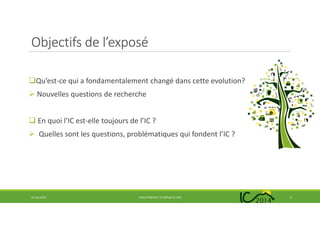 Objectifs de l’exposé
Qu’est-ce qui a fondamentalement changé dans cette evolution?
Nouvelles questions de recherche
En quoi l’IC est-elle toujours de l’IC ?
Quelles sont les questions, problématiques qui fondent l’IC ?
14 mai 2014 EVOLUTION DE L’IC DEPUIS 25 ANS 5
 