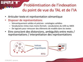 Problémtisation de l’indexation
du point de vue du TAL et de l’IA
• Articuler texte et représentation sémantique
• Disposer de représentations
– Sémantiquement valides et précises : ontologies validées
– Vocabulaires riches mais moins formels : vocabulaires du LOD ou SKOS
– De logiciels pour retrouver des éléments de modèle dans les textes
• Etre conscient des distorsions, ambiguïtés entre mots /
représentations / interprétation des représentations
27/05/2015 - Aussenac Fertilisation croisée entre SIG et IA 21
Indices
linguistiques
RTO
 