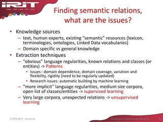 Finding semantic relations,
what are the issues?
• Knowledge sources
– text, human experts, existing “semantic” resources (lexicon,
terminologies, ontologies, Linked Data vocabularies)
– Domain specific vs general knowledge
• Extraction techniques
– “obvious” language regularities, known relations and classes (or
entities) -> Patterns
• Issues : domain dependence, domain coverage, variation and
flexibility, rigidity (need to be regularly updated)
• Research issues: automatic building by machine learning
– “more implicit” language regularities, medium size corpora,
open list of classes/entities -> supervised learning
– Very large corpora, unexpected relations -> unsupervised
learning
31Fertilisation croisée entre SIG et IA27/05/2015 - Aussenac
 