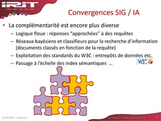 Convergences SIG / IA
• La complémentarité est encore plus diverse
– Logique floue : réponses “approchées” à des requêtes
– Réseaux bayésiens et classifieurs pour la recherche d’information
(documents classés en fonction de la requête)
– Exploitation des standards du W3C : entrepôts de données etc.
– Passage à l’échelle des index sémantiques …
27/05/2015 - Aussenac Fertilisation croisée entre SIG et IA 35
 