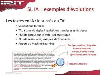 SI, IA : exemples d’évolutions
Les textes en IA : le succès du TAL
• Sémantique formelle
• TAL à base de règles linguistiques : analyses syntaxiques
• Plus de corpus sur le web : TAL statistique
• Plus de ressources, lexiques, dictionnaires …
• Apport du Machine Learning
27/05/2015 - Aussenac Fertilisation croisée entre SIG et IA 9
Alors que les points de convergence entre Systèmes d'information et
Intelligence Artificielle semblent de plus en plus nombreux, les frontières
entre ces deux domaines de l'informatique sont de moins en moins nettes,
tant sur le terrain des applications que celui des questions de recherche.
<partie 1 > Aujourd'hui, faire progresser la recherche d'information,
répondre à des questions précises, analyser des données de réseaux sociaux
ou encore adapter les réponses aux usages et préférences des utilisateurs
sont des questions étudiées par le traitement automatique des langues, la
recherche d'information et les systèmes d'information du web, <a href =
« http:// … »>l'ingénierie des connaissances </a>, ou le web sémantique,
mais aussi par les mathématiciens et statisticiens.
</partie1> Or une réponse opérationnelle fait souvent appel à tous ces
domaines.
Corriger, analyser, étiqueter
automatiquement
Résumer, traduire
Construire des arbres
syntaxiques, sémantiques
 