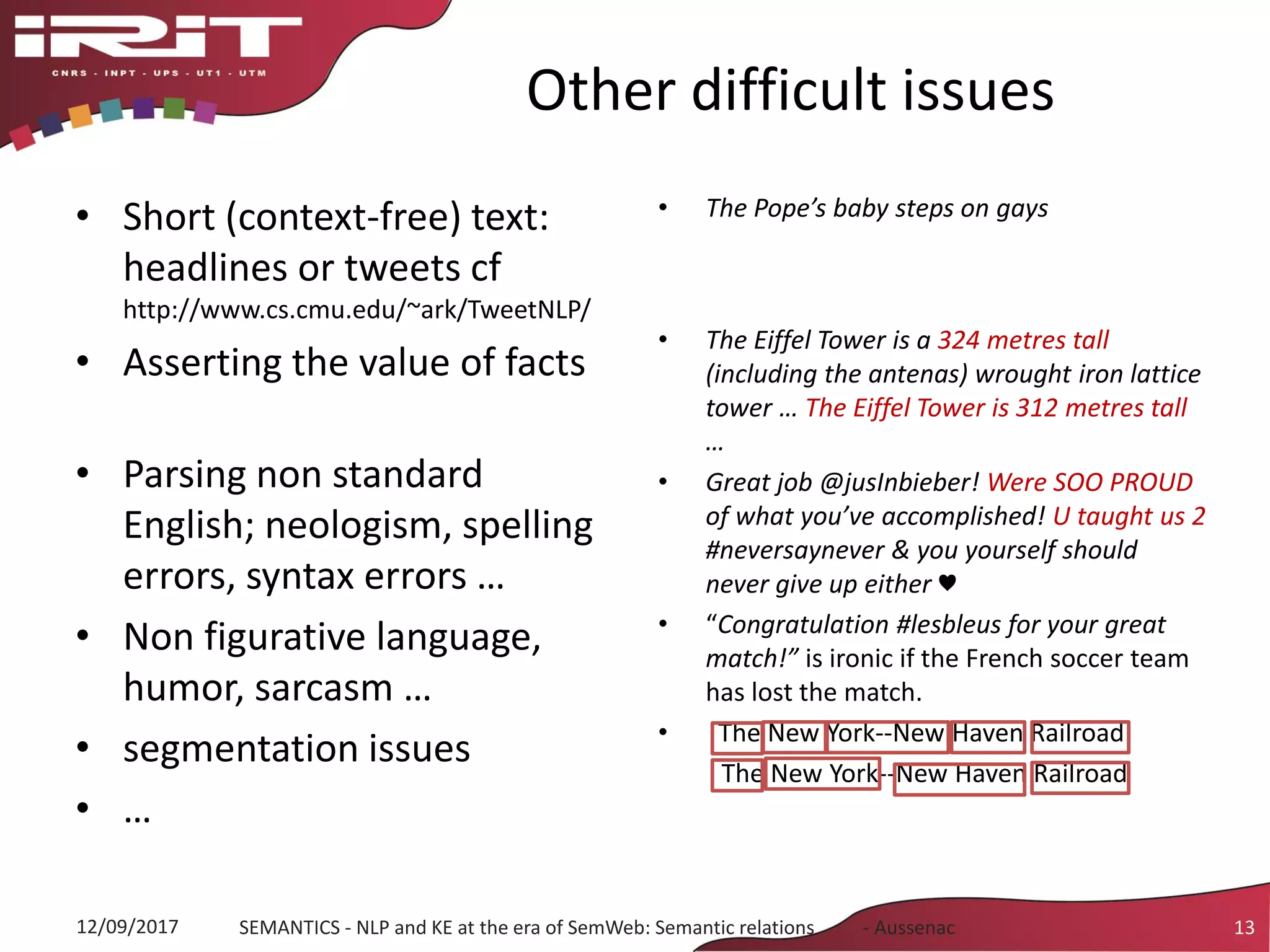 Other difficult issues
• Short (context-free) text:
headlines or tweets cf
http://www.cs.cmu.edu/~ark/TweetNLP/
• Asserting the value of facts
• Parsing non standard
English; neologism, spelling
errors, syntax errors …
• Non figurative language,
humor, sarcasm …
• segmentation issues
• …
• The Pope’s baby steps on gays
• The Eiffel Tower is a 324 metres tall
(including the antenas) wrought iron lattice
tower … The Eiffel Tower is 312 metres tall
…
• Great job @jusInbieber! Were SOO PROUD
of what you’ve accomplished! U taught us 2
#neversaynever & you yourself should
never give up either ♥
• “Congratulation #lesbleus for your great
match!” is ironic if the French soccer team
has lost the match.
• The New York-‐New Haven Railroad
The New York-‐New Haven Railroad
12/09/2017 SEMANTICS - NLP and KE at the era of SemWeb: Semantic relations - Aussenac 13
 