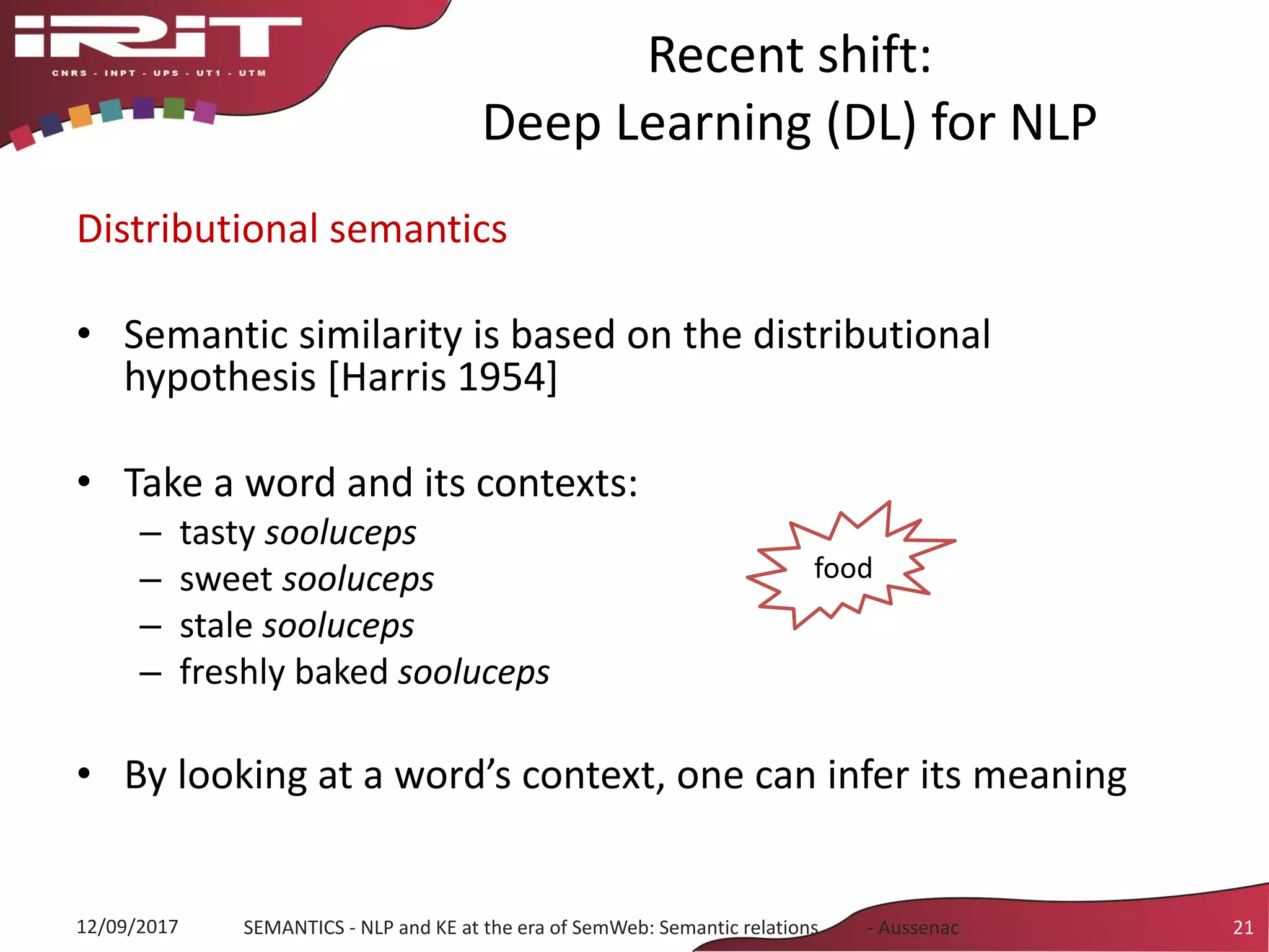 Recent shift:
Deep Learning (DL) for NLP
Distributional semantics
• Semantic similarity is based on the distributional
hypothesis [Harris 1954]
• Take a word and its contexts:
– tasty sooluceps
– sweet sooluceps
– stale sooluceps
– freshly baked sooluceps
• By looking at a word’s context, one can infer its meaning
12/09/2017 SEMANTICS - NLP and KE at the era of SemWeb: Semantic relations - Aussenac 21
food
 