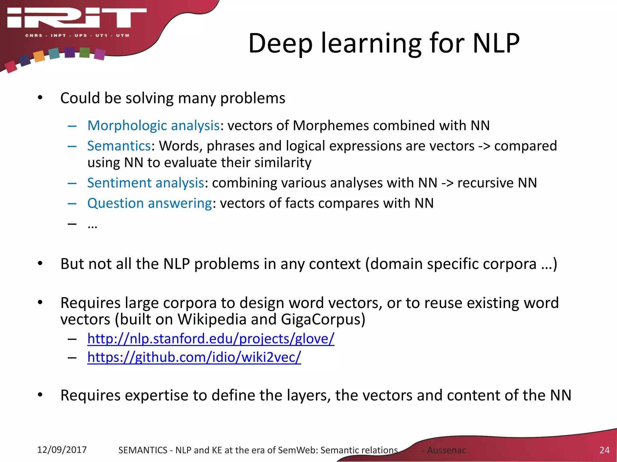 Deep learning for NLP
• Could be solving many problems
– Morphologic analysis: vectors of Morphemes combined with NN
– Semantics: Words, phrases and logical expressions are vectors -> compared
using NN to evaluate their similarity
– Sentiment analysis: combining various analyses with NN -> recursive NN
– Question answering: vectors of facts compares with NN
– …
• But not all the NLP problems in any context (domain specific corpora …)
• Requires large corpora to design word vectors, or to reuse existing word
vectors (built on Wikipedia and GigaCorpus)
– http://nlp.stanford.edu/projects/glove/
– https://github.com/idio/wiki2vec/
• Requires expertise to define the layers, the vectors and content of the NN
12/09/2017 SEMANTICS - NLP and KE at the era of SemWeb: Semantic relations - Aussenac 24
 