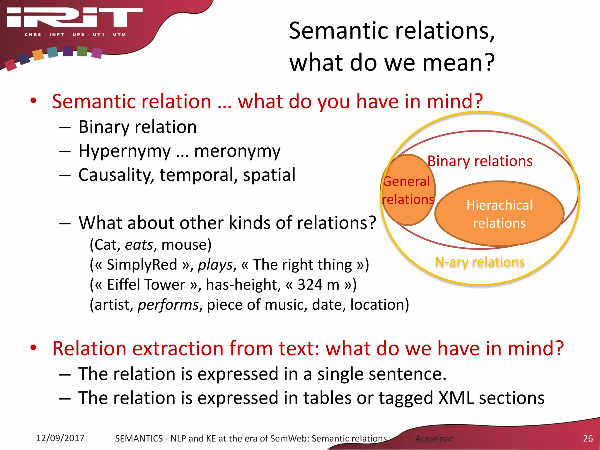 Semantic relations,
what do we mean?
• Semantic relation … what do you have in mind?
– Binary relation
– Hypernymy … meronymy
– Causality, temporal, spatial
– What about other kinds of relations?
(Cat, eats, mouse)
(« SimplyRed », plays, « The right thing »)
(« Eiffel Tower », has-height, « 324 m »)
(artist, performs, piece of music, date, location)
• Relation extraction from text: what do we have in mind?
– The relation is expressed in a single sentence.
– The relation is expressed in tables or tagged XML sections
12/09/2017 SEMANTICS - NLP and KE at the era of SemWeb: Semantic relations - Aussenac 26
Binary relations
Hierachical
relations
General
relations
N-ary relations
 