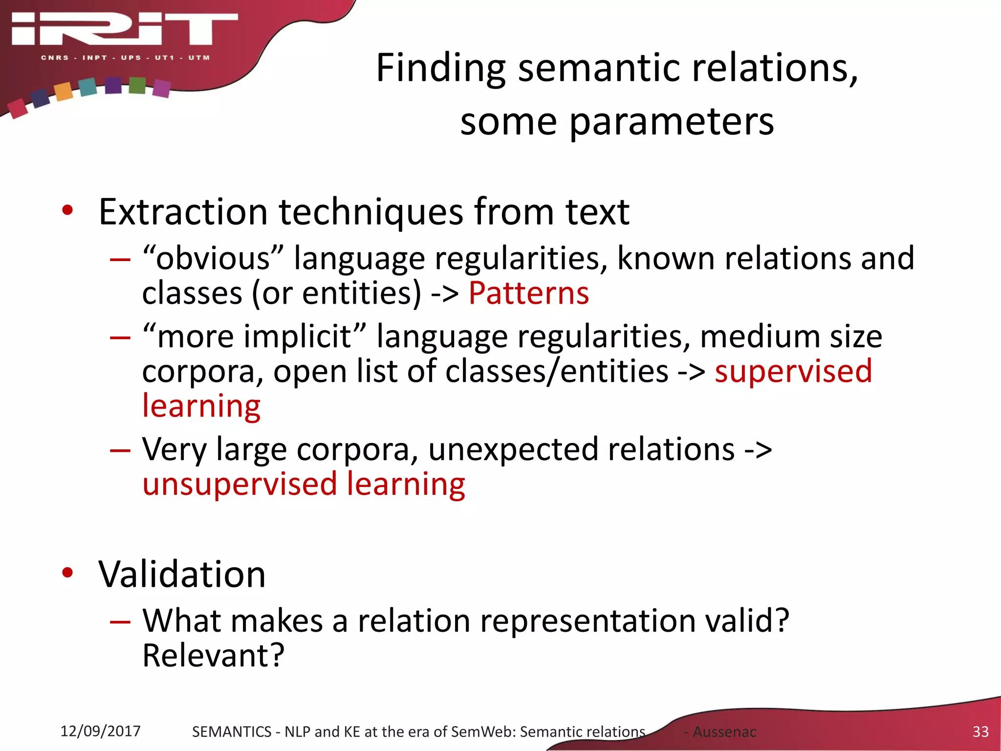 Finding semantic relations,
some parameters
• Extraction techniques from text
– “obvious” language regularities, known relations and
classes (or entities) -> Patterns
– “more implicit” language regularities, medium size
corpora, open list of classes/entities -> supervised
learning
– Very large corpora, unexpected relations ->
unsupervised learning
• Validation
– What makes a relation representation valid?
Relevant?
12/09/2017 SEMANTICS - NLP and KE at the era of SemWeb: Semantic relations - Aussenac 33
 