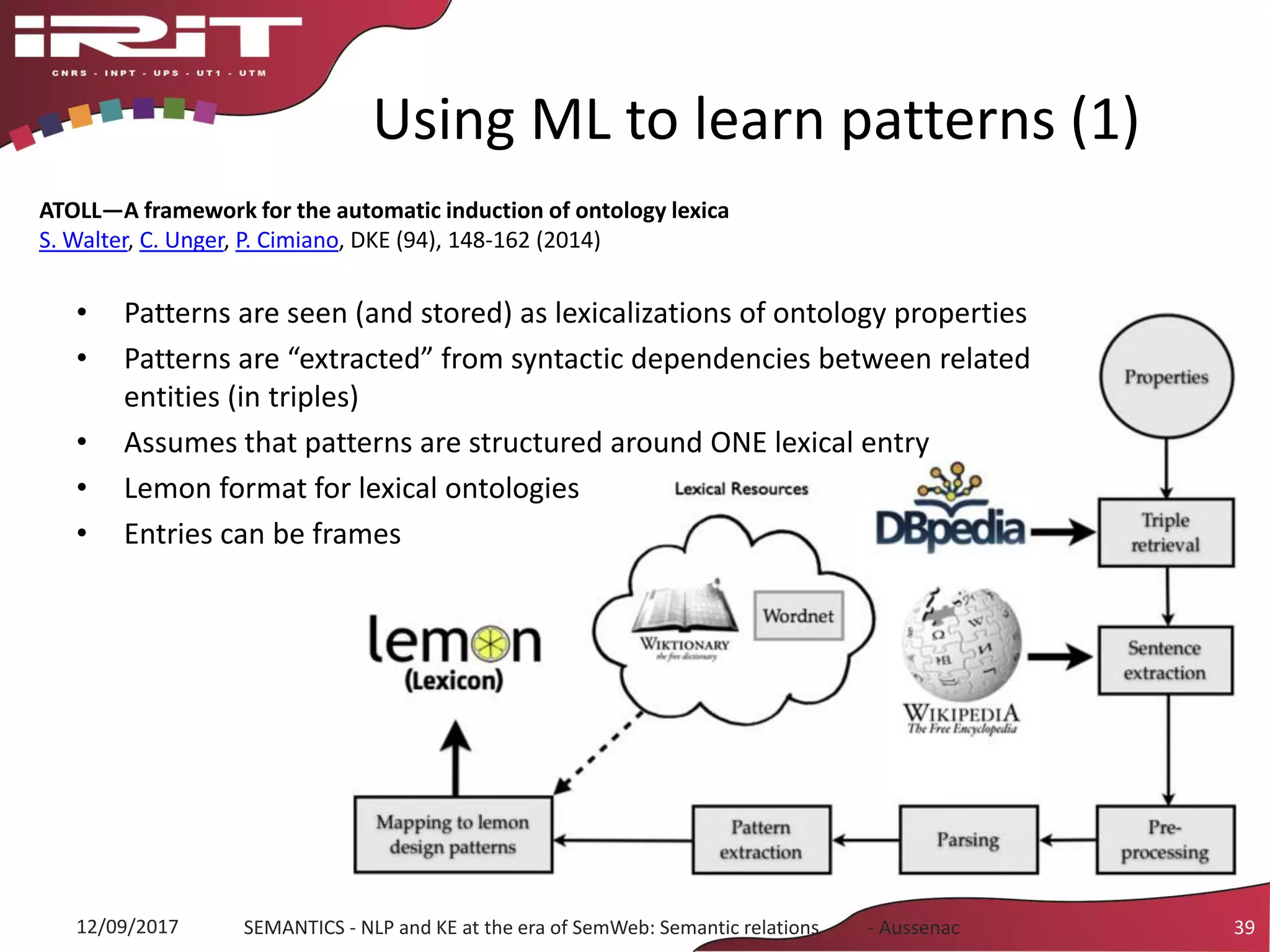 Using ML to learn patterns (1)
• Patterns are seen (and stored) as lexicalizations of ontology properties
• Patterns are “extracted” from syntactic dependencies between related
entities (in triples)
• Assumes that patterns are structured around ONE lexical entry
• Lemon format for lexical ontologies
• Entries can be frames
12/09/2017 SEMANTICS - NLP and KE at the era of SemWeb: Semantic relations - Aussenac 39
ATOLL—A framework for the automatic induction of ontology lexica
S. Walter, C. Unger, P. Cimiano, DKE (94), 148-162 (2014)
 