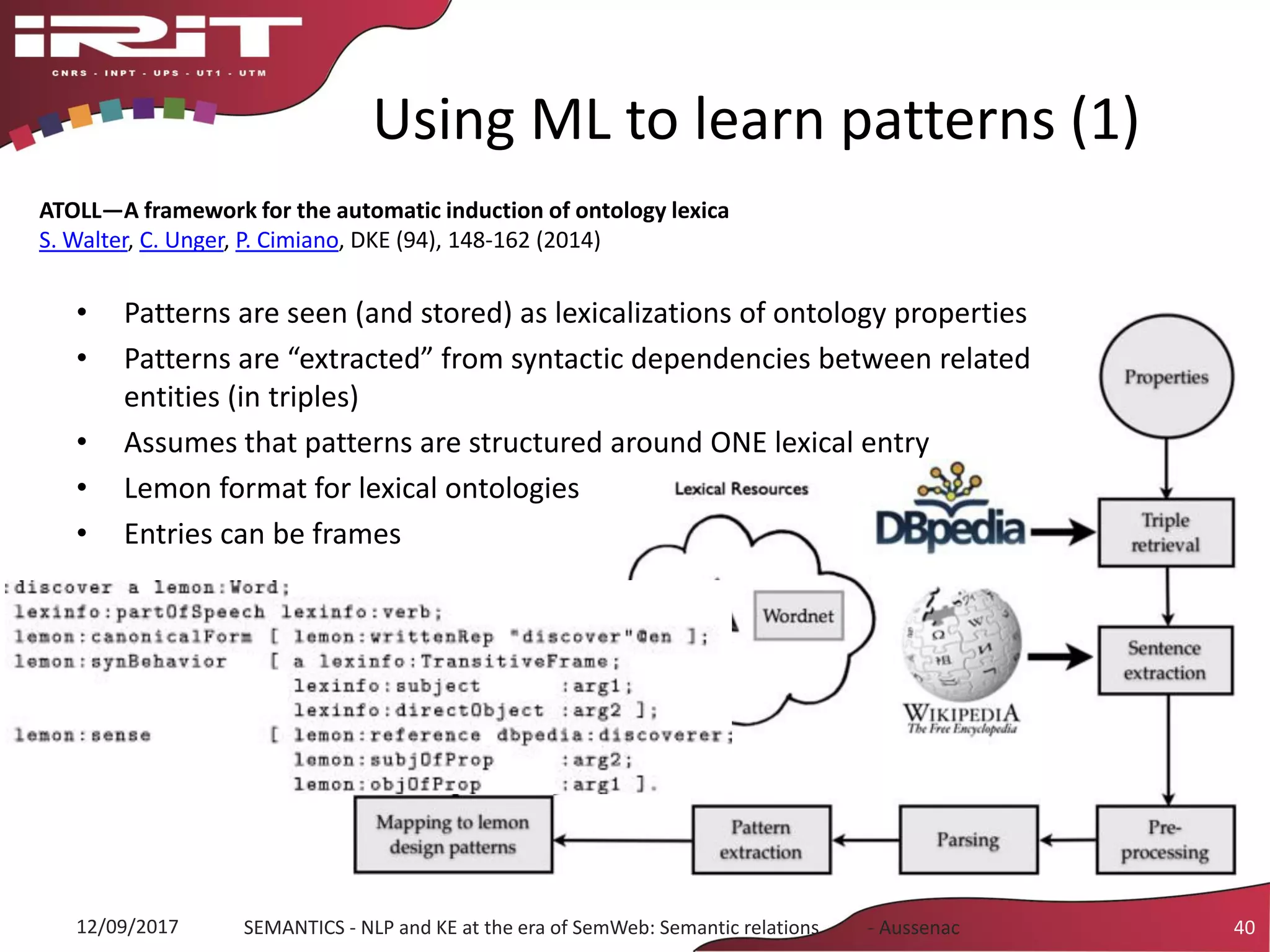 Using ML to learn patterns (1)
• Patterns are seen (and stored) as lexicalizations of ontology properties
• Patterns are “extracted” from syntactic dependencies between related
entities (in triples)
• Assumes that patterns are structured around ONE lexical entry
• Lemon format for lexical ontologies
• Entries can be frames
12/09/2017 SEMANTICS - NLP and KE at the era of SemWeb: Semantic relations - Aussenac 40
ATOLL—A framework for the automatic induction of ontology lexica
S. Walter, C. Unger, P. Cimiano, DKE (94), 148-162 (2014)
 