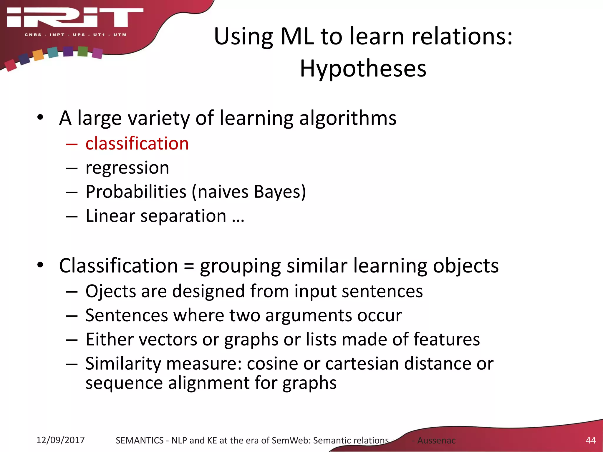 Using ML to learn relations:
Hypotheses
• A large variety of learning algorithms
– classification
– regression
– Probabilities (naives Bayes)
– Linear separation …
• Classification = grouping similar learning objects
– Ojects are designed from input sentences
– Sentences where two arguments occur
– Either vectors or graphs or lists made of features
– Similarity measure: cosine or cartesian distance or
sequence alignment for graphs
12/09/2017 SEMANTICS - NLP and KE at the era of SemWeb: Semantic relations - Aussenac 44
 
