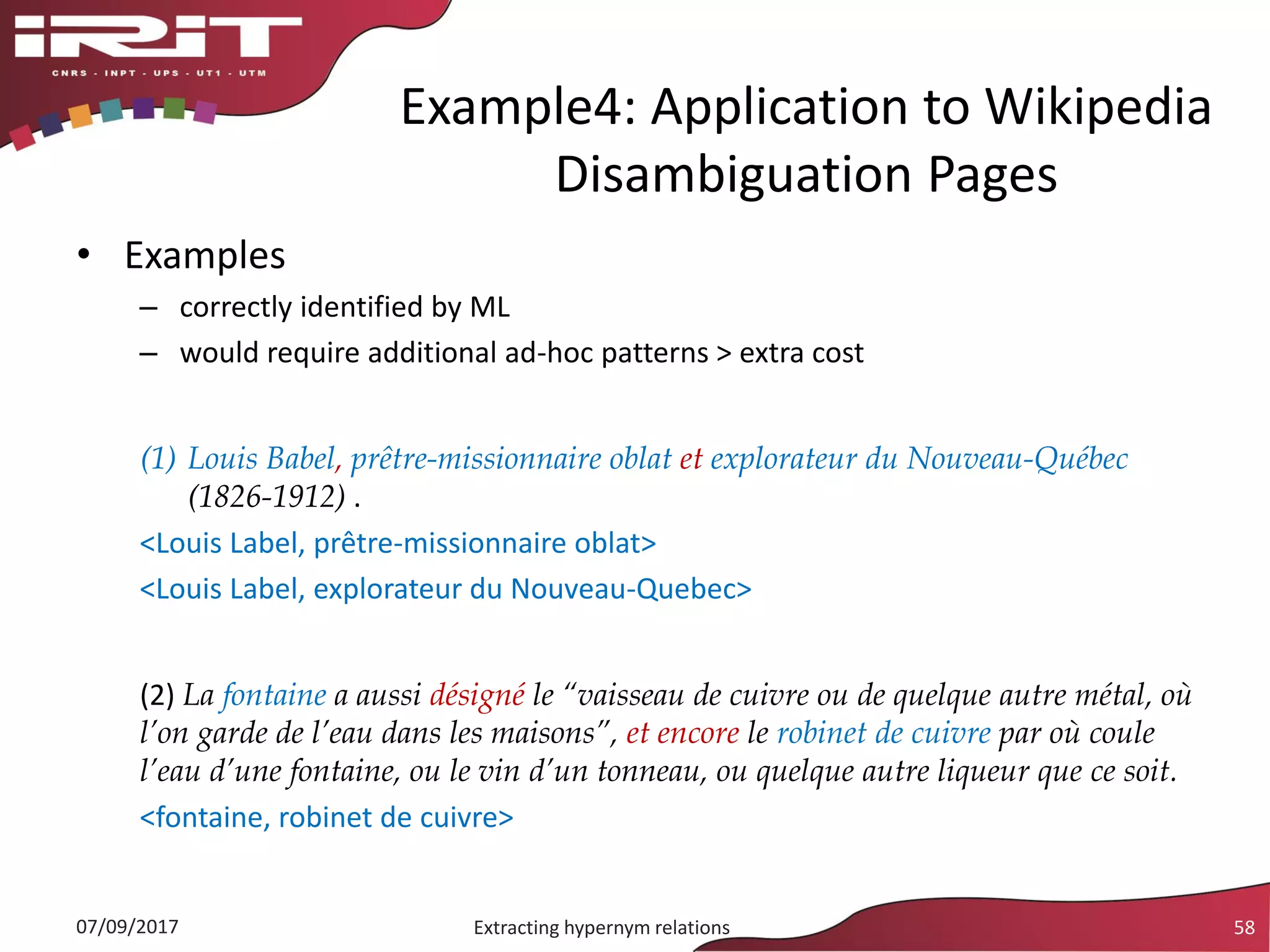 • Examples
– correctly identified by ML
– would require additional ad-hoc patterns > extra cost
(1) Louis Babel, prêtre-missionnaire oblat et explorateur du Nouveau-Québec
(1826-1912) .
<Louis Label, prêtre-missionnaire oblat>
<Louis Label, explorateur du Nouveau-Quebec>
(2) La fontaine a aussi désigné le “vaisseau de cuivre ou de quelque autre métal, où
l’on garde de l’eau dans les maisons”, et encore le robinet de cuivre par où coule
l’eau d’une fontaine, ou le vin d’un tonneau, ou quelque autre liqueur que ce soit.
<fontaine, robinet de cuivre>
Example4: Application to Wikipedia
Disambiguation Pages
07/09/2017 Extracting hypernym relations 58
 
