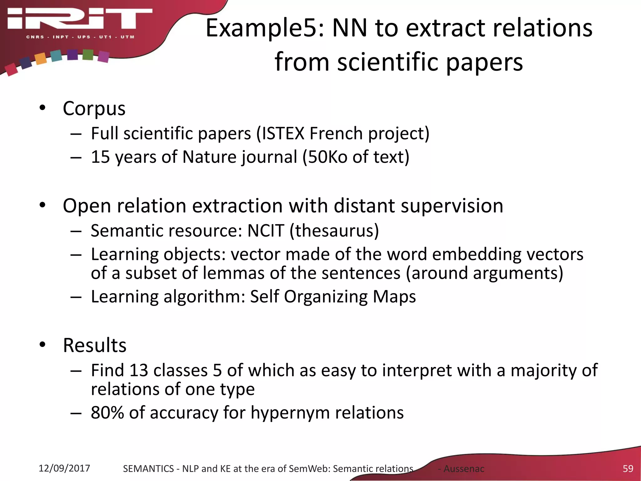 Example5: NN to extract relations
from scientific papers
• Corpus
– Full scientific papers (ISTEX French project)
– 15 years of Nature journal (50Ko of text)
• Open relation extraction with distant supervision
– Semantic resource: NCIT (thesaurus)
– Learning objects: vector made of the word embedding vectors
of a subset of lemmas of the sentences (around arguments)
– Learning algorithm: Self Organizing Maps
• Results
– Find 13 classes 5 of which as easy to interpret with a majority of
relations of one type
– 80% of accuracy for hypernym relations
12/09/2017 SEMANTICS - NLP and KE at the era of SemWeb: Semantic relations - Aussenac 59
 