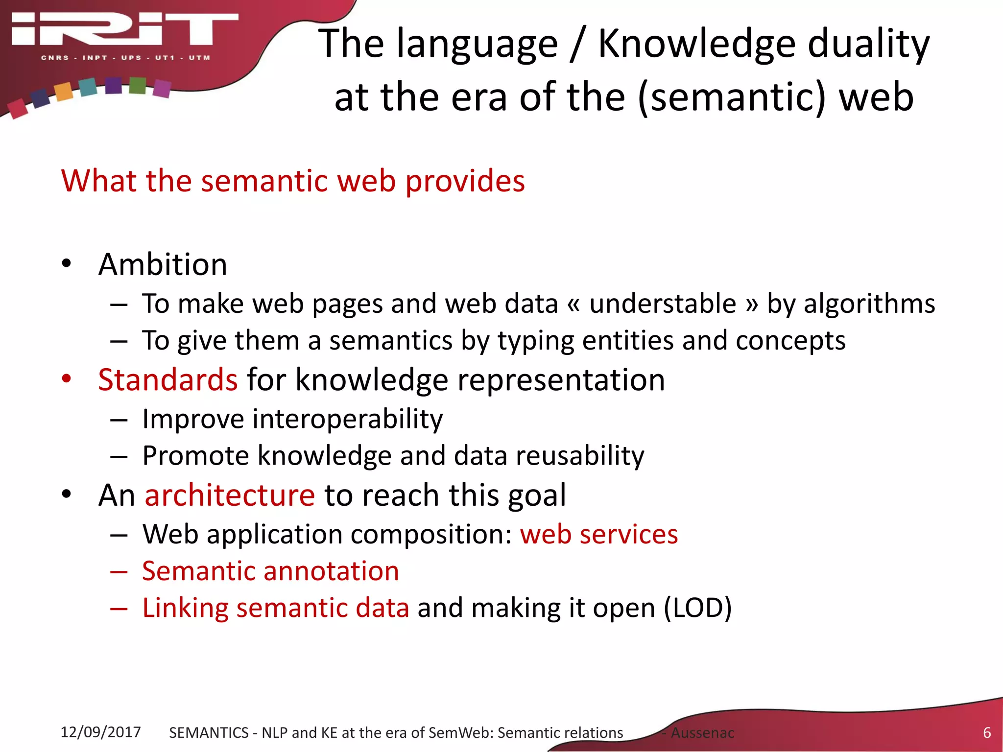 The language / Knowledge duality
at the era of the (semantic) web
What the semantic web provides
• Ambition
– To make web pages and web data « understable » by algorithms
– To give them a semantics by typing entities and concepts
• Standards for knowledge representation
– Improve interoperability
– Promote knowledge and data reusability
• An architecture to reach this goal
– Web application composition: web services
– Semantic annotation
– Linking semantic data and making it open (LOD)
12/09/2017 SEMANTICS - NLP and KE at the era of SemWeb: Semantic relations - Aussenac 6
 